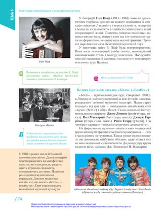 У біографії Едіт Піаф (1915—1963) чимало драма-
тичних сторінок, про що ви можете довідатися зі спо-
гадів співачки. Людяність і нерозсудливість, експресія
і безвілля, сила почуттів і слабкість співіснували в цій
неординарній жінці. Славетна співачка-шансоньє, ак-
триса мюзик-холу, театру і кіно так і не навчилася гра-
ти на фортепіано, не опанувала нотної грамоти. Проте
від народження мала абсолютний музичний слух.
У мистецтві співу Е. Піаф була неперевершеною.
Вона мала неповторний тембр голосу, оригінальний
виконавський стиль і манеру поведінки. Послухайте
спів цієї шансоньє й актриси, і ви відчуєте неповторну
естетичну ауру Парижа.
Едіт Піаф
Пісні у виконанні Е. Піаф.
У вільний час поцікавтеся біо-
графіями музикантів, щоб краще
зрозуміти умови їхнього станов-
лення, життєві й музичні ідеали.
Велика Британія: загадка «Бітлз» («Beatles»)
«Бітлз» — британський рок-гурт, створений 1960 р.
в Ліверпулі, найпопулярніший за всю історію людства,
рекордсмен світової музичної індустрії. Назва гурту
походить від гри слів — змішування англійських слів
«жуки» (beetle) і «біт» (beat). Склад вокально-інстру-
ментального квартету: Джон Леннон (ритм-гітара, во-
кал), Пол Маккартні (бас-гітара, вокал), Джорж Гар-
рісон (гітара-соло, вокал), Рінго Старр (ударні). Цю
четвірку називали «восьмим музичним дивом світу».
На формування музичних смаків членів аматорської
групи вплинули традиції сімейного музикування — спів
і гра на різних інструментах. Також уроки музики в шко-
лі, які допомогли майбутнім «бітлам», адже ніхто з них
не мав спеціальної музичної освіти. До репертуару групи
входили пісні, написані Дж. Ленноном і П. Маккартні.
Рок-гурт «Бітлз»
«Бітлз» на обкладинці альбому «Sgt. Pepper’s Lonely Hearts Club Band»
(«Оркестр клубу самотніх сердець сержанта Пеппера»)
У 1960-х роках хвиля бітломанії
прокотилася світом. Деякі концерти
перетворювалися на маніфестації
фанатів, які скандували, ридали,
навіть втрачали свідомість,
прориваючись до сцени. Платівки
розходилися величезними
тиражами. Девізом моди став
вислів: «те, що носять «бітли», —
носять усі». Гурт став символом
молодіжної музичної культури.
Подивіться кінофільми за участю Е. Піаф
«Безіменна зірка», «Париж продовжує
співати», прочитайте її мемуари.
Мистецтво європейського культурного регіону
ТЕМА
6
134
134
Право для безоплатного розміщення підручника в мережі Інтернет має
Міністерство освіти і науки України http://mon.gov.ua/ та Інститут модернізації змісту освіти https://imzo.gov.ua
 