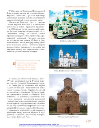 Роздивіться архітектуру
Київської Русі. Яка роль
куполів у наданні величі
давньоруським храмам?
У VІ ст. до н. е. в Північному Причорномор’ї
були засновані античні міста-поліси: Ольвія,
Херсонес, Пантікапей, Тіра та ін. Архітекту-
ра колишніх грецьких колоній орієнтувалася
на античні зразки й сягала високого рівня.
Мистецтво Київської Русі — гордість
і слава України. Контакти з візантійською
культурою, а потім і прийняття християн-
ства (988) вплинули на розвиток архітекту-
ри. Видатна пам’ятка світового зодчества —
Софійський собор, закладений князем
ЯрославомМудрим(1037).Архітектурапіра-
мідальної композиції урочисто-святкова,
що підкреслюється ритмом 13 бань. У Чер-
нігові та інших містах розгорнулося будівни-
цтво мурованих храмів. Гармонійні форми
давньоруського сакрального зодчества, що
належали до типу хрестовокупольних, захо-
плювали сучасників своєю величчю.
Софійський собор у Києві
Спасо-Преображенський собор у Чернігові
П’ятницька церква у Чернігові
У польсько-литовський період (ХІV—
ХVІ ст.) культурний центр України пере-
містився до Галицько-Волинського князів-
ства. Деякі фахівці називають цей період
східнослов’янським Відродженням (сто-
совно Польщі, Литви, України, Білорусі)
за аналогією з північним Відродженням,
що продовжило ідеали італійського Від-
родження. На розвиток українського мис-
тецтва впливали насамперед ренесансні
традиції, що змінили візантійські, нерідко
перемішуючись із романськими й готични-
ми. Цьому сприяла географічна близькість
до країн Центральної Європи. Ідеї Ренесан-
су відкривали нові обрії для вітчизняного
мистецтва, якому вдалося зберегти й про-
довжити самобутні досягнення поперед-
ньої епохи Київської Русі.
Художня спадщина України
139
139
Право для безоплатного розміщення підручника в мережі Інтернет має
Міністерство освіти і науки України http://mon.gov.ua/ та Інститут модернізації змісту освіти https://imzo.gov.ua
 