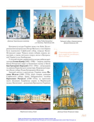 Центром культури України знову стає Київ. Під ке-
рівництвом митрополита Петра Могили у стилі бароко
було відновлено Софійський собор, споруди Києво-
Печерської лаври. Чимало нових соборів, церков, мо-
настирів, а також світських споруд звели в Централь-
ній Україні та на Лівобережжі.
Узолотийлітописукраїнськоїкультуриувійшлиархі-
тектори Степан Ковнір (1695—1786) — творець дзвіниць
Києво-Печерської лаври та Кловського палацу в Києві;
Іван Григорович-Барський (1713—1791) — автор церкви
та дзвіниці Кирилівського монастиря, Покровської церк-
ви в Києві, собору Різдва Богородиці в Козельці.
Значний внесок в архітектуру України німця Йо-
ганна Шеделя (1680—1752), який створив дзвіницю
Софійського собору, браму Заборовського; італійця
Бартоломео Растреллі (1700—1771), за проектами
якого збудовано Андріївську церкву та Маріїнський
палац у Києві (нині — резиденція Президента України).
Дзвіниця Чернігівського колегіуму Собор Різдва Богородиці
у м. Козелець, Чернігівська обл.
Троїцький собор у Новомосковську,
Дніпропетровська обл.
Схарактеризуйте барокові
риси споруд на ілюстраціях.
Що їх об’єднує?
Дзвіниця Києво-Печерської лаври
Маріїнський палац у Києві
Художня спадщина України
143
143
Право для безоплатного розміщення підручника в мережі Інтернет має
Міністерство освіти і науки України http://mon.gov.ua/ та Інститут модернізації змісту освіти https://imzo.gov.ua
 