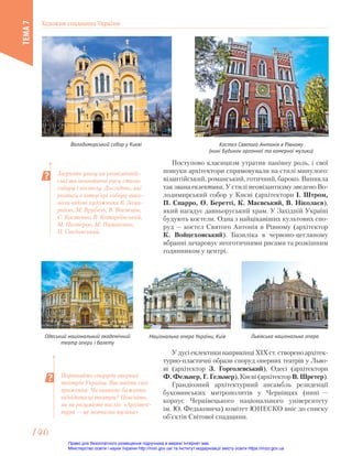 Поступово класицизм утратив панівну роль, і свої
пошуки архітектори спрямовували на стилі минулого:
візантійський, романський, готичний, бароко. Виникла
так звана еклектика. У стилі неовізантизму зведено Во-
лодимирський собор у Києві (архітектори І. Штром,
П. Спарро, О. Беретті, К. Маєвський, В. Ніколаєв),
який нагадує давньоруський храм. У Західній Україні
будують костели. Одна з найцікавіших культових спо-
руд — костел Святого Антонія в Рівному (архітектор
К. Войцеховський). Базиліка в червоно-цегляному
вбранні зачаровує неоготичними рисами та розкішним
годинником у центрі.
Володимирський собор у Києві Костел Святого Антонія в Рівному
(нині Будинок органної та камерної музики)
Зверніть увагу на неовізантій-
ські та неоготичні риси стилів
собору і костелу. Дослідіть, які
розписи в інтер’єрі собору вико-
нали відомі художники В. Зами-
райло, М. Врубель, В. Васнецов,
С. Костенко, В. Котарбінський,
М. Нестеров, М. Пимоненко,
П. Свєдомський.
Порівняйте споруди оперних
театрів України. Висловіть свої
враження. Чи виникає бажання
відвідати ці театри? Поясніть,
як ви розумієте вислів: «Архітек-
тура — це мовчазна музика».
Одеський національний академічний
театр опери і балету
Національна опера України, Київ Львівська національна опера
У дусі еклектики наприкінці ХІХ ст. створено архітек-
турно-пластичні образи споруд оперних театрів у Льво-
ві (архітектор З. Горголевський), Одесі (архітектори
Ф. Фельнер, Г. Гельмер), Києві (архітектор В. Шретер).
Грандіозний архітектурний ансамбль резиденції
буковинських митрополитів у Чернівцях (нині —
корпус Чернівецького національного університету
ім. Ю. Федьковича) комітет ЮНЕСКО вніс до списку
об’єктів Світової спадщини.
Художня спадщина України
ТЕМА
7
146
146
Право для безоплатного розміщення підручника в мережі Інтернет має
Міністерство освіти і науки України http://mon.gov.ua/ та Інститут модернізації змісту освіти https://imzo.gov.ua
 