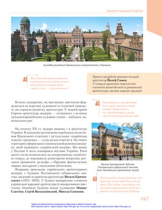 Ансамбль резиденції буковинських митрополитів у Чернівцях
Проект ансамблю виконав чеський
архітектор Йозеф Главка.
У споруді органічно переплетені
елементи візантійської та романської
архітектури, місцеві народні традиції.
Які елементи архітектурного
чернівецького ансамблю можна
віднести до візантійського
стилю, а які — до романського?
Які елементи декору будинку свід-
чать про вплив народного мисте-
цтва? Дослідіть самостійно, які
кольорові орнаменти й герби роз-
міщено на фасаді цього будинку.
Пригадайте, в архітектурі
яких країн виявився стиль
модерн. Поцікавтеся,
чи є архітектура в цьому
стилі у вашому рідному краї?
В епоху модернізму, як вам відомо, мистецтво фор-
мувалося на перетині художньої та технічної творчос-
ті, що сприяло розвитку архітектури. У кожній країні
Європи архітектура модерну — останнього з великих
загальноєвропейських художніх стилів — набувала на-
ціональних рис.
На початку ХХ ст. модерн виникає і в архітектурі
України. В західному регіоні вона перебувала під впли-
вом Віденського сецесіону і дістала назву «українська
сецесія» (різновид — «гуцульська сецесія»). На інших
територіях сформувався національний різновид модер-
ну, який називають «український модерн». Він виник
у Полтаві й мало поширився містами України. Риси
цього стилю позначилися на декоративному оздоблен-
ні споруд, де переважали асиметричні візерунки, рос-
линні орнаменти, рельєфи з образами фантастичних
тварин, маскарони з людськими обличчями.
Яскравим прикладом українського архітектурного
модерну є будинок Полтавського губернського зем-
ства, зведений за проектом архітектора Василя Кричев-
ського (1872—1952). У будівлі використано елементи
української народної архітектури й декоративного мис-
тецтва. Оздобили будівлю відомі художники Опанас
Сластіон, Сергій Васильківський, Микола Самокиш.
Василь Кричевський. Будинок
Полтавського губернського земства
(нині Полтавський краєзнавчий музей)
Художня спадщина України
147
147
Право для безоплатного розміщення підручника в мережі Інтернет має
Міністерство освіти і науки України http://mon.gov.ua/ та Інститут модернізації змісту освіти https://imzo.gov.ua
 