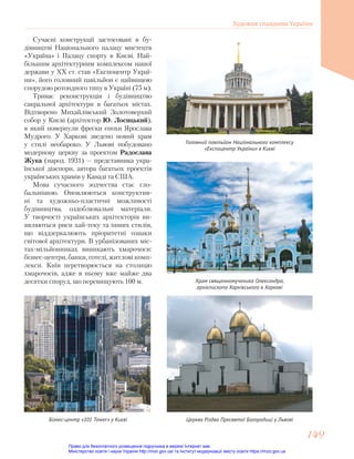 Сучасні конструкції застосовані в бу-
дівництві Національного палацу мистецтв
«Україна» і Палацу спорту в Києві. Най-
більшим архітектурним комплексом нашої
держави у ХХ ст. став «Експоцентр Украї-
ни», його головний павільйон є найвищою
спорудою ротондного типу в Україні (75 м).
Триває реконструкція і будівництво
сакральної архітектури в багатьох містах.
Відтворено Михайлівський Золотоверхий
собор у Києві (архітектор Ю. Лосицький),
в який повернули фрески епохи Ярослава
Мудрого. У Харкові зведено новий храм
у стилі необароко. У Львові побудовано
модернову церкву за проектом Радослава
Жука (народ. 1931) — представника укра-
їнської діаспори, автора багатьох проектів
українських храмів у Канаді та США.
Мова сучасного зодчества стає гло-
бальнішою. Оновлюються конструктив-
ні та художньо-пластичні можливості
будівництва, оздоблювальні матеріали.
У творчості українських архітекторів ви-
являються риси хай-теку та інших стилів,
що віддзеркалюють пріоритетні ознаки
світової архітектури. В урбанізованих міс-
тах-мільйонниках виникають хмарочоси:
бізнес-центри, банки, готелі, житлові комп-
лекси. Київ перетворюється на столицю
хмарочосів, адже в ньому вже майже два
десятки споруд, що перевищують 100 м.
Головний павільйон Національного комплексу
«Експоцентр України» в Києві
Храм священномученика Олександра,
архієпископа Харківського в Харкові
Церква Різдва Пресвятої Богородиці у Львові
Бізнес-центр «101 Tower» у Києві
Художня спадщина України
149
149
Право для безоплатного розміщення підручника в мережі Інтернет має
Міністерство освіти і науки України http://mon.gov.ua/ та Інститут модернізації змісту освіти https://imzo.gov.ua
 