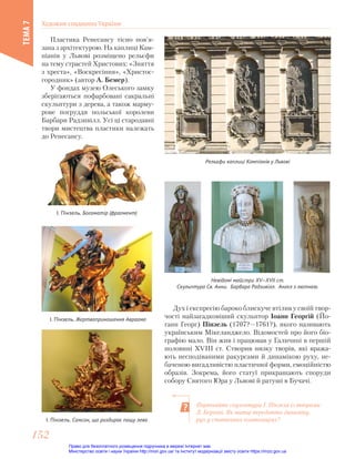 Пластика Ренесансу тісно пов’я-
зана з архітектурою. На каплиці Кам-
піанів у Львові розміщено рельєфи
на тему страстей Христових: «Зняття
з хреста», «Воскресіння», «Христос-
городник» (автор А. Бемер).
У фондах музею Олеського замку
зберігаються пофарбовані сакральні
скульптури з дерева, а також марму-
рове погруддя польської королеви
Барбари Радзивілл. Усі ці стародавні
твори мистецтва пластики належать
до Ренесансу.
Рельєфи каплиці Кампіанів у Львові
Дух і експресію бароко блискуче втілив у своїй твор-
чості найзагадковіший скульптор Іоанн Георгій (Йо-
ганн Георг) Пінзель (1707?—1761?), якого називають
українським Мікеланджело. Відомостей про його біо-
графію мало. Він жив і працював у Галичині в першій
половині ХVІІІ ст. Створив низку творів, які вража-
ють несподіваними ракурсами й динамікою руху, не-
баченою вигадливістю пластичної форми, емоційністю
образів. Зокрема, його статуї прикрашають споруди
собору Святого Юра у Львові й ратуші в Бучачі.
І. Пінзель. Самсон, що роздирає пащу лева
І. Пінзель. Жертвоприношення Авраама
І. Пінзель. Богоматір (фрагмент)
Невідомі майстри ХV—XVII ст.
Скульптура Св. Анни. Барбара Радзивілл. Ангел з лютнею.
Порівняйте скульптури І. Пінзеля із творами
Л. Берніні. Як митці передають динаміку,
рух у статичних композиціях?
Художня спадщина України
ТЕМА
7
152
152
Право для безоплатного розміщення підручника в мережі Інтернет має
Міністерство освіти і науки України http://mon.gov.ua/ та Інститут модернізації змісту освіти https://imzo.gov.ua
 
