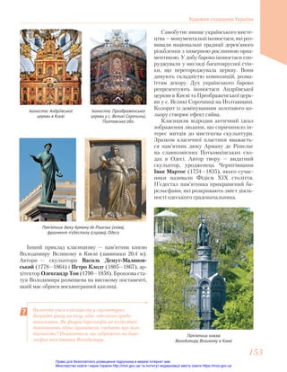 Самобутнє явище українського мисте-
цтва—монументальнііконостаси,якіроз-
вивали національні традиції дерев’яного
різьблення з химерною рослинною орна-
ментикою. У добу бароко іконостаси спо-
руджували у вигляді багатоярусної стін-
ки, що перегороджувала церкву. Вони
дивують складністю композицій, розма-
їттям декору. Дух українського бароко
репрезентують іконостаси Андріївської
церкви в Києві та Преображенської церк-
ви у с. Великі Сорочинці на Полтавщині.
Колорит із домінуванням золотавого ко-
льору створює ефект сяйва.
Класицизм відродив античний ідеал
зображення людини, що спричинило ін-
терес митців до мистецтва скульптури.
Зразком класичної пластики вважаєть-
ся пам’ятник дюку Арману де Рішельє
на славнозвісних Потьомкінських схо-
дах в Одесі. Автор твору — видатний
скульптор, уродженець Чернігівщини
Іван Мартос (1754—1835), якого сучас-
ники називали Фідієм ХІХ століття.
П’єдестал пам’ятника прикрашений ба-
рельєфами, які розкривають зміст діяль-
ності одеського градоначальника.
Визначте риси класицизму у скульптурах.
Зверніть увагу на позу, одяг одеського градо-
начальника. Як фігури барельєфів на п’єдесталі
доповнюють образ правителя, свідчать про його
діяльність? Поцікавтеся, що зображено на баре-
льєфах пам’ятника Володимиру.
Іконостас Преображенської
церкви у с. Великі Сорочинці,
Полтавська обл.
Іконостас Андріївської
церкви в Києві
Пам’ятник дюку Арману де Рішельє (зліва),
фрагмент п’єдесталу (справа), Одеса
Пам’ятник князю
Володимиру Великому в Києві
Інший приклад класицизму — пам’ятник князю
Володимиру Великому в Києві (заввишки 20,4 м).
Автори — скульптори Василь Демут-Малинов-
ський (1778—1864) і Петро Клодт (1805—1867), ар-
хітектор Олександр Тон (1790—1858). Бронзова ста-
туя Володимира розміщена на високому постаменті,
який має обриси восьмигранної каплиці.
Художня спадщина України
153
153
Право для безоплатного розміщення підручника в мережі Інтернет має
Міністерство освіти і науки України http://mon.gov.ua/ та Інститут модернізації змісту освіти https://imzo.gov.ua
 
