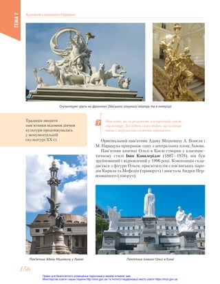 Оригінальний пам’ятник Адаму Міцкевичу А. Попеля і
М. Паращука прикрашає одну з центральних площ Львова.
Пам’ятник княгині Ользі в Києві створив у класицис-
тичному стилі Іван Кавалерідзе (1887—1978), він був
зруйнований і відновлений у 1996 році. Композиція скла-
дається з фігури Ольги, просвітителів слов’янських наро-
дів Кирила та Мефодія (праворуч) і апостола Андрія Пер-
возванного (ліворуч).
Скульптурні групи на фронтоні Одеського оперного театру та в інтер’єрі
Поясніть, як ви розумієте алегоричний зміст
скульптур. Дослідіть самостійно, що означає
напис і міфологічні сюжети зображень.
Традиція зводити
пам’ятники відомим діячам
культури продовжувалась
у монументальній
скульптурі ХХ ст.
Пам’ятник Адаму Міцкевичу у Львові Пам’ятник княгині Ользі в Києві
Художня спадщина України
ТЕМА
7
156
156
Право для безоплатного розміщення підручника в мережі Інтернет має
Міністерство освіти і науки України http://mon.gov.ua/ та Інститут модернізації змісту освіти https://imzo.gov.ua
 