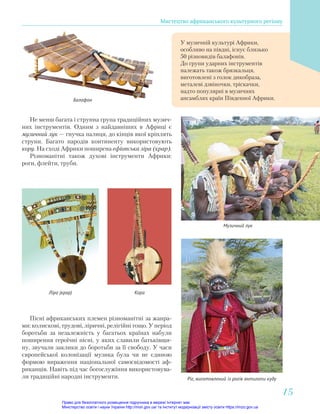 У музичній культурі Африки,
особливо на півдні, існує близько
50 різновидів балафонів.
До групи ударних інструментів
належать також брязкальця,
виготовлені з голок дикобраза,
металеві дзвіночки, тріскачки,
надто популярні в музичних
ансамблях країн Південної Африки.
Не менш багата і струнна група традиційних музич-
них інструментів. Одним з найдавніших в Африці є
музичний лук — гнучка палиця, до кінців якої кріплять
струни. Багато народів континенту використовують
кору. На сході Африки поширена ефіопська ліра (крар).
Різноманітні також духові інструменти Африки:
роги, флейти, труби.
Пісні африканських племен різноманітні за жанра-
ми: колискові, трудові, ліричні, релігійні тощо. У період
боротьби за незалежність у багатьох країнах набули
поширення героїчні пісні, у яких славили батьківщи-
ну, звучали заклики до боротьби за її свободу. У часи
європейської колонізації музика була чи не єдиною
формою вираження національної самосвідомості аф-
риканців. Навіть під час богослужіння використовува-
ли традиційні народні інструменти.
Балафон
Музичний лук
Кора
Ліра (крар)
Ріг, виготовлений із рогів антилопи куду
Мистецтво африканського культурного регіону
15
15
Право для безоплатного розміщення підручника в мережі Інтернет має
Міністерство освіти і науки України http://mon.gov.ua/ та Інститут модернізації змісту освіти https://imzo.gov.ua
 