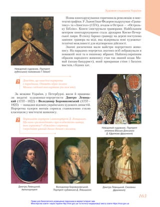 Доведіть, що наведені портрети
є парадними. Опишіть образ козака
Мамая з відомої вам картини (по пам’яті).
Порівняйте портрет і автопортрет Д. Левицького.
Що вони «розповідають» про особистість митця,
його характер? «Оживіть» картину
і передайте уявний діалог дівчат-смолянок.
Поява книгодрукування спричинила революцію в мис-
тецтві графіки. У Львові Іван Федоров надрукував «Грама-
тику» та «Апостол» (1574), згодом в Острозі — «Острозь-
ку Біблію». Книги ілюстрували гравюрами. Найбільшим
центром книгодрукування стала друкарня Києво-Печер-
ської лаври. В епоху бароко гравюру на дереві поступово
замінює гравюра на міді, яка відкривала нові художньо-
технічні можливості для відтворення дійсності.
Значні досягнення мали майстри портретного живо-
пису. На парадних портретах знатних осіб зображували в
поважній позі та в пишному вбранні. Найпопулярнішим
образом народного живопису став так званий козак Ма-
май (козак-бандурист), який прикрашав стіни і багатих
маєтків, і бідних хат.
Невідомий художник. Портрет
лубенського полковника Г. Гамалії
Невідомий художник. Портрет
отамана Війська Донського
Д. Єфремова (фрагмент)
За межами України, у Петербурзі, жили й працюва-
ли видатні художники-портретисти Дмитро Левиць-
кий (1737—1822) і Володимир Боровиковський (1757—
1825) — нащадки відомих українських художніх династій.
Портретна галерея митців сприяла становленню стилю
класицизм у мистецтві живопису.
Дмитро Левицький. Смолянки
(фрагмент)
Дмитро Левицький.
Автопортрет
Володимир Боровиковський.
Портрет художника Д. Левицького
Художня спадщина України
163
163
Право для безоплатного розміщення підручника в мережі Інтернет має
Міністерство освіти і науки України http://mon.gov.ua/ та Інститут модернізації змісту освіти https://imzo.gov.ua
 