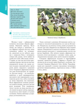 Музика і танці — найважливіші
елементи численних обрядів афри-
канців. Наведемо приклад. Коли
пігмеї, що живуть у тропічних лі-
сах Африки, побачать веселку, вони
зупиняють роботу чи полюван-
ня, дивляться на це небесне диво,
що є символом Бога, і починають
співати або, радше, тягти майже на
одній ноті свою «Веселкову пісню».
У країні, де там-там настільки крас-
номовно передає звістки на відстані,
відокремити музику від танцю до-
волі складно: звуковий ритм і ритм
рухів мають виразність однакової
сили. Танцювати африканці вчаться
так само безпосередньо, як говори-
ти. Для них танець — не спосіб роз-
важитися, а засіб самовиразитися,
висловити свої переживання за до-
помогою рухів тіла, тобто способом,
не менш виразним, ніж мовлення.
Коли африканські племена ритміч-
но тупають ногами, здається, що їхні
рухи несвідомі. Тіло танцівника,
легке і гнучке, як ліана, наслідує по-
літ птахів чи трепет квітки, передаю-
чи рухом не лише емоції, а й думки
та вчинки. Танець наближає до при-
роди, до потаємних сил.
Чоловічий танець із барабанами
Жіночий танець
Спробуйте зімпровізувати
мелодію «Веселкової пісні»,
намагаючись передати емоції
захоплення від сили й краси природи.
Хва, єо, Хва!
Веселко, веселко!
Ти так високо сяєш
Над лісом безкраїм
Посеред чорних хмар,
Ділиш небо навпіл
І кидаєш долу
Громи переможні
Й ті грізні громи,
Що страшно гуркочуть…
Чи гнів твій на нас?
Танці, пов’язані з різними обставинами життя, на-
стільки ж численні й різноманітні, як самі ці обстави-
ни. Наприклад, на початку сезону дощів усі родини на
заклик там-таму збираються на обрядове свято першої
оранки. Повернення із вдалого полювання або прими-
рення вождів святкують у танцювальному екстазі під
ритми барабанів. Аби зцілити хворих, африканці ви-
конують пісні-заклинання і «цілющі» танці, адже, за
твердженням знахарів, вони здатні лікувати хвороби.
Своєрідні африканські музичні й хореографічні
традиції, привезені рабами з Африки в Новий cвіт,
вплинули на культуру країн Північної і, особливо, Ла-
тинської Америки (Бразилії, Гаїті, Куби). Трансфор-
мація цих традицій у новому середовищі, насамперед
ритмічно-імпровізаційних, спричинила появу у США
блюзу, джазу.
Мистецтво африканського культурного регіону
ТЕМА
1
16
16
Право для безоплатного розміщення підручника в мережі Інтернет має
Міністерство освіти і науки України http://mon.gov.ua/ та Інститут модернізації змісту освіти https://imzo.gov.ua
 