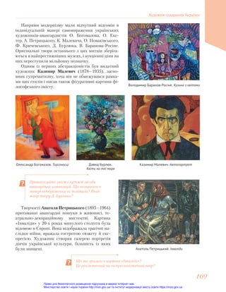 Проаналізуйте зміст і художні засоби
авангардних композицій. Що незвичного в
манері відображення ви помітили? Який
жанр твору Д. Бурлюка?
Напрями модернізму мали відчутний відгомін в
індивідуальній манері самовираження українських
художників-авангардистів О. Богомазова, О. Екс-
тер, А. Петрицького, К. Малевича, О. Новаківського,
Ф. Кричевського, Д. Бурлюка, В. Баранова-Росіне.
Оригінальні твори останнього з цих митців зберіга-
ються в найпрестижніших музеях, і аукціонні ціни на
них переступили мільйонну позначку.
Одним із перших абстракціоністів був видатний
художник Казимир Малевич (1878—1935), засно-
вник супрематизму, хоча він не обмежувався рамка-
ми цих стилів і писав також фігуративні картини фі-
лософського змісту.
Олександр Богомазов. Тирсоносці Казимир Малевич. Автопортрет
Володимир Баранов-Росіне. Кузина з квітами
Давид Бурлюк.
Квіти на тлі моря
Творчості Анатоля Петрицького (1895—1964)
притаманні авангардні пошуки в живописі, те-
атрально-декораційному мистецтві. Картина
«Інваліди» у 20-х роках минулого століття була
відомою в Європі. Вона відображала трагічні на-
слідки війни, вражала гостротою сюжету й екс-
пресією. Художник створив галерею портретів
діячів української культури, більшість із яких
були знищені. Анатоль Петрицький. Інваліди
Що вас вразило в картині «Інваліди»?
Це реалістичний чи експресіоністичний твір?
Художня спадщина України
169
169
Право для безоплатного розміщення підручника в мережі Інтернет має
Міністерство освіти і науки України http://mon.gov.ua/ та Інститут модернізації змісту освіти https://imzo.gov.ua
 