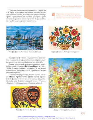 Стиль митця нерідко порівнюють із творчістю
Г. Клімта, акцентуючи витончене орнаментальне
декорування картин, шляхетні риси жінок на пор-
третах, фантастичність золотих кольорів. Проте
митець спирається на колористику й орнаменти-
ку українського народного мистецтва.
Порівняйте пейзажі й портрети
В. Зарецького і Г. Клімта. Визначте
спільні й оригінальні художні риси.
Параска Власенко. Квіти у жовтому вазоні
Никифор Дровняк. Композиція без назви (Польща)
Поряд із професійним (академічним) живопи-
сом розвивається народне мистецтво, представле-
не блискучою плеядою талановитих майстрів.
Вражає неповторністю стиль живопису видат-
ної народної художниці Катерини Білокур (1900—
1961). Розмаїття форм і кольорів у її квіткових
композиціях заворожує своєю гармонією і майже
неземною красою.
«Геніальною українкою» назвав Пабло Пікас-
со Марію Приймаченко (1909—1997), враже-
ний її фантастичними мальовничими образами.
З-поміж них більшість оптимістичні («Свято»,
«Весілля»), є і драматичні («Загроза війни»).
Марія Приймаченко. Звір гуляє Катерина Білокур. Квіти за тином
Художня спадщина України
173
173
Право для безоплатного розміщення підручника в мережі Інтернет має
Міністерство освіти і науки України http://mon.gov.ua/ та Інститут модернізації змісту освіти https://imzo.gov.ua
 
