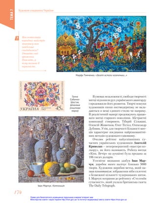 В умовах незалежності, свободи творчості
митці підхопили рух українського авангарду
і продовжили його розвиток. Творчі пошуки
художників епохи постмодернізму не вкла-
даються в межі єдиного стилю чи напряму.
В реалістичній манері продовжують працю-
вати митці старшого покоління. Абстрактні
композиції створюють Тіберій Сільваші,
Олексій Животков, Олег Тістол, Олександр
Дубовик. Утім, для творчості більшості мит-
ців характерне поєднання найрізноманітні-
ших методів художнього самовияву.
Очолює рейтинг найуспішніших су-
часних українських художників Анатолій
Криволап — неперевершений «маестро ко-
льору», як його називають. Робота митця
«Кінь. Вечір» на аукціоні була продана за
186 тисяч доларів.
Усесвітнє визнання здобув Іван Мар-
чук, доробок якого налічує близько 5000
творів. Художник виробив метод, який на-
звав пльонтанізм: зображення ніби сплетені
з безмежної кількості чудернацьких ниток.
І. Марчук потрапив до рейтингу «Сто геніїв
сучасності», який уклала британська газета
The Daily Telegraph.
Іван Марчук. Композиція
Яка композиція
народних майстрів
живопису вам
найбільше
сподобалася?
Опишіть свої
враження.
Поясніть, у
чому полягає її
виразність.
Марфа Тимченко. «Засвіт встали козаченьки...»
Ганна
Собачко-
Шостак.
Шпаківня
(поштова
марка)
Художня спадщина України
ТЕМА
7
174
174
Право для безоплатного розміщення підручника в мережі Інтернет має
Міністерство освіти і науки України http://mon.gov.ua/ та Інститут модернізації змісту освіти https://imzo.gov.ua
 