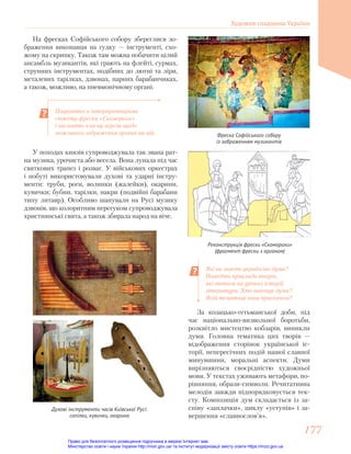Поцікавтеся інтерпретаціями
сюжету фрески «Скоморохи»
і висловіть власну версію щодо
можливого зображення органа на ній.
Які ви знаєте українські думи?
Наведіть приклади творів,
які вивчали на уроках історії,
літератури. Хто виконує думи?
Якій тематиці вони присвячені?
Фреска Софійського собору
із зображенням музикантів
Реконструкція фрески «Скоморохи»
(фрагмент фрески з органом)
На фресках Софійського собору збереглися зо-
браження виконавця на гудку — інструменті, схо-
жому на скрипку. Також там можна побачити цілий
ансамбль музикантів, які грають на флейті, сурмах,
струнних інструментах, подібних до лютні та ліри,
металевих тарілках, дзвонах, парних барабанчиках,
а також, можливо, на пневмонічному органі.
У походах князів супроводжувала так звана рат-
на музика, урочиста або весела. Вона лунала під час
святкових трапез і розваг. У військових оркестрах
і побуті використовували духові та ударні інстру-
менти: труби, роги, волинки (жалейки), окарини,
кувички; бубни, тарілки, накри (подвійні барабани
типу литавр). Особливо шанували на Русі музику
дзвонів, що колоритним перегуком супроводжувала
християнські свята, а також збирала народ на віче.
Духові інструменти часів Київської Русі:
сопілки, кувички, окарина
За козацько-гетьманської доби, під
час національно-визвольної боротьби,
розквітло мистецтво кобзарів, виникли
думи. Головна тематика цих творів —
відображення сторінок української іс-
торії, непересічних подій нашої славної
минувшини, моральні аспекти. Думи
вирізняються своєрідністю художньої
мови. У текстах уживають метафори, по-
рівняння, образи-символи. Речитативна
мелодія завжди підпорядковується тек-
сту. Композиція дум складається із за-
співу «заплачки», циклу «уступів» і за-
вершення «славнослов’я».
Художня спадщина України
177
177
Право для безоплатного розміщення підручника в мережі Інтернет має
Міністерство освіти і науки України http://mon.gov.ua/ та Інститут модернізації змісту освіти https://imzo.gov.ua
 