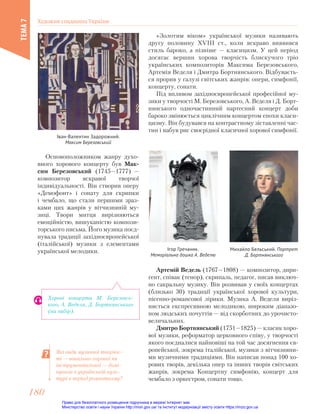 «Золотим віком» української музики називають
другу половину ХVІІІ ст., коли яскраво виявився
стиль бароко, а пізніше — класицизм. У цей період
досягає вершин хорова творчість блискучого тріо
українських композиторів Максима Березовського,
Артемія Веделя і Дмитра Бортнянського. Відбуваєть-
ся прорив у галузі світських жанрів: опери, симфонії,
концерту, сонати.
Під впливом західноєвропейської професійної му-
зики у творчості М. Березовського, А. Веделя і Д. Борт-
нянського одночастинний партесний концерт доби
бароко змінюється циклічним концертом епохи класи-
цизму. Він будувався на контрастному зіставленні час-
тин і набув рис своєрідної класичної хорової симфонії.
Іван-Валентин Задорожний.
Максим Березовський
Ігор Гречаник.
Меморіальна дошка А. Веделю
Михайло Бельський. Портрет
Д. Бортнянського
Основоположником жанру духо-
вного хорового концерту був Мак-
сим Березовський (1745—1777) —
композитор яскравої творчої
індивідуальності. Він створив оперу
«Демофонт» і сонату для скрипки
і чембало, що стали першими зраз-
ками цих жанрів у вітчизняній му-
зиці. Твори митця вирізняються
емоційністю, вишуканістю компози-
торського письма. Його музика поєд-
нувала традиції західноєвропейської
(італійської) музики з елементами
української мелодики.
Артемій Ведель (1767—1808) — композитор, дири-
гент, співак (тенор), скрипаль, педагог, писав виключ-
но сакральну музику. Він розвивав у своїх концертах
(близько 30) традиції української хорової культури,
пісенно-романсової лірики. Музика А. Веделя виріз-
няється експресивною мелодикою, широким діапазо-
ном людських почуттів — від скорботних до урочисто-
величальних.
Дмитро Бортнянський (1751—1825) — класик хоро-
вої музики, реформатор церковного співу, у творчості
якого поєдналися найновіші на той час досягнення єв-
ропейської, зокрема італійської, музики з вітчизняни-
ми музичними традиціями. Він написав понад 100 хо-
рових творів, декілька опер та інших творів світських
жанрів, зокрема Концертну симфонію, концерт для
чембало з оркестром, сонати тощо.
Які види музичної творчос-
ті — вокально-хорової чи
інструментальної — домі-
нували в українській куль-
турі в період романтизму?
Хорові концерти М. Березовсь-
кого, А. Веделя, Д. Бортнянського
(на вибір).
Художня спадщина України
ТЕМА
7
180
180
Право для безоплатного розміщення підручника в мережі Інтернет має
Міністерство освіти і науки України http://mon.gov.ua/ та Інститут модернізації змісту освіти https://imzo.gov.ua
 