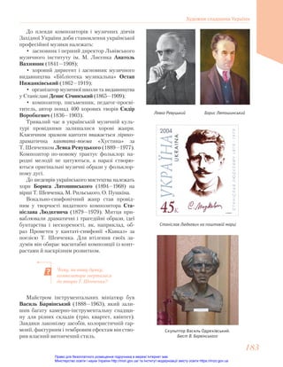 Чому, на вашу думку,
композитори зверталися
до творів Т. Шевченка?
До плеяди композиторів і музичних діячів
Західної України доби становлення української
професійної музики належать:
• засновник і перший директор Львівського
музичного інституту ім. М. Лисенка Анатоль
Вахнянин (1841—1908);
• хоровий диригент і засновник музичного
видавництва «Бібліотека музикальна» Остап
Нижанківський (1862—1919);
• організатор музичної школи та видавництва
у Станіславі Денис Січинський (1865—1909);
• композитор, письменник, педагог-просві-
титель, автор понад 400 хорових творів Сидір
Воробкевич (1836—1903).
Тривалий час в українській музичній куль-
турі провідними залишалися хорові жанри.
Класичним зразком кантати вважається лірико-
драматична кантата-поема «Хустина» за
Т. Шевченком Левка Ревуцького (1889—1977).
Композитор по-новому трактує фольклор: на-
родні мелодії не цитуються, а наразі створю-
ються оригінальні музичні образи у фольклор-
ному дусі.
До шедеврів українського мистецтва належать
хори Бориса Лятошинського (1894—1968) на
вірші Т. Шевченка, М. Рильського, О. Пушкіна.
Вокально-симфонічний жанр став провід-
ним у творчості видатного композитора Ста-
ніслава Людкевича (1879—1979). Митця при-
ваблювали драматичні і трагедійні образи, ідеї
бунтарства і нескореності, як, наприклад, об-
раз Прометея у кантаті-симфонії «Кавказ» за
поезією Т. Шевченка. Для втілення своїх за-
думів він обирає масштабні композиції із конт-
растами й наскрізним розвитком.
Майстром інструментальних мініатюр був
Василь Барвінський (1888—1963), який зали-
шив багату камерно-інструментальну спадщи-
ну для різних складів (тріо, квартет, квінтет).
Завдяки лаконізму засобів, колористичній гар-
монії, фактурним і тембровим ефектам він ство-
рив власний витончений стиль.
Левко Ревуцький
Станіслав Людкевич на поштовій марці
Борис Лятошинський
Скульптор Василь Одрехівський.
Бюст В. Барвінського
Художня спадщина України
183
183
Право для безоплатного розміщення підручника в мережі Інтернет має
Міністерство освіти і науки України http://mon.gov.ua/ та Інститут модернізації змісту освіти https://imzo.gov.ua
 