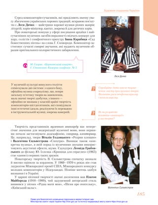 Серед композиторів-сучасників, які приділяють значну ува-
гу збагаченню українських хорових традицій, яскравою постат-
тю є Леся Дичко — майстриня хорової музики різних жанрів:
літургій, хорів-мініатюр, кантат, зокрема й для дитячих хорів.
Про новаторські пошуки у сфері поєднання архаїки і най-
сучасніших музичних засобів виразності свідчать концерт для
хору, солістів і симфонічного оркестру Івана Карабиця «Сад
божественних пісень» на слова Г. Сковороди. Композитор за-
стосовує сучасні сонорні звучання, які надають музичним об-
разам оригінального колористичного забарвлення.
Леся Дичко
Спробуйте дати власне тлума-
чення змісту прослуханих творів.
Визначте риси неофольклоризму
і неокласицизму.
Як ви розумієте
поняття «авангард»
у мистецтві?
М. Скорик. «Карпатський коцерт».
Є. Станкович. Камерна симфонія № 3.
Творчість представників музичного авангарду має непере-
січне значення для модернізації музичної мови, вони перши-
ми почали застосовувати додекафонію, сонорику, алеаторику.
Це, наприклад, твори Віталія Годзяцького «Розрив площин»
і Валентина Сильвестрова «Спектри». Виникає також «кон-
кретна музика», в якій поряд із музичними звуками викорис-
товують акустичні ефекти, шуми. Саундтрек Леоніда Грабов-
ського до фільму Ю. Іллєнка «Криниця для спраглих» (1965)
стає одним із перших таких зразків.
Новаторську творчість В. Сильвестрова спочатку визнали
й високо оцінили за кордоном. У 1960—1970-х роках він став
лауреатом Міжнародної премії США, Міжнародного конкурсу
молодих композиторів у Нідерландах. Пізніше митець здобув
визнання і в Україні.
У царині пісенної творчості значні досягнення мав Платон
Майборода (1918—1989), чий задушевний авторський стиль
виявився у піснях «Рідна мати моя», «Пісня про вчительку»,
«Київський вальс». Валентин Сильвестров
У музичній культурі минулого століття
співіснували дві системи: з одного боку,
офіційна музика соцреалізму, що, попри
загальну естетику творів на замовлення,
мала значні творчі здобутки, з іншого —
офіційно не визнана у власній країні творчість
композиторів-шістдесятників, які сповідували
інші естетичні ідеали, реалізуючи їх переважно
в інструментальній музиці, зокрема камерній.
Художня спадщина України
185
185
Право для безоплатного розміщення підручника в мережі Інтернет має
Міністерство освіти і науки України http://mon.gov.ua/ та Інститут модернізації змісту освіти https://imzo.gov.ua
 