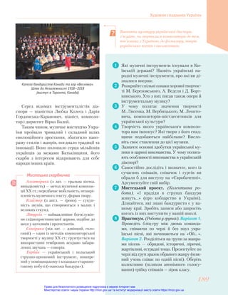 1 Які музичні інструменти існували в Ки-
ївській державі? Назвіть українські на-
родні музичні інструменти, про які ви ді-
зналися вперше.
2 Розкрийтеспільніознакихоровоїтворчос-
ті М. Березовського, А. Веделя і Д. Борт-
нянського. Хто з них писав також опери й
інструментальну музику?
3 У чому полягає значення творчості
М. Лисенка, М. Вербицького, М. Леонто-
вича, композиторів-шістдесятників для
української культури?
4 Творчість якого українського компози-
тора вам імпонує? Які твори з його спад-
щини подобаються найбільше? Висло-
віть своє ставлення до цієї музики.
5 Зазначте основні здобутки української му-
зики в царині виконавства. У чому поляга-
ють особливості виконавства в українській
діаспорі?
6 Самостійно дослідіть і визначте, кого із
сучасних співаків, співачок і гуртів ви
обрали б для виступу на «Євробаченні».
Аргументуйте свій вибір.
7 Мистецький проект. (Колективна ро-
бота). «І прадіди в струнах бандури
живуть…» (про кобзарство в Україні).
Дізнайтеся, які знані бандуристи є у ва-
шому краї. Зробіть записи або запросіть
когось із них виступити у вашій школі.
8 Практикум. (Робота у групах). Варіант 1.
Проведіть бліц-гру між двома команда-
ми, співаючи по черзі й без пауз укра-
їнські пісні, які починаються на «Ой… ».
Варіант 2. Розділіться на групи за жанра-
ми пісень — обрядові, історичні, ліричні,
жартівливі, естрадні тощо. Презентуйте по
черзі від груп зразок обраного жанру (кож-
ний учень співає по одній пісні). Оберіть
колективно (шляхом анонімного голосу-
вання) трійку співаків — зірок класу.
Алеаторика (з лат. — гральна кістка,
випадковість) — метод музичної компози-
ції ХХ ст.; передбачає мобільність, незакрі-
пленість музичного тексту, форми твору.
Кластер (з англ. — гроно) — сукуп-
ність звуків, що створюються з малих і
великих секунд.
Літургія — найважливіше богослужін-
ня східнохристиянської церкви, подібне до
меси у католиків і протестантів.
Сонорика (від лат. — дзвінкий, голо-
сний) — один із методів композиторської
творчості у музиці ХХ ст.; ґрунтується на
використанні тембрових яскраво забарв-
лених звучань — сонорів.
Торбан — український і польський
струнно-щипковий інструмент, пошире-
ний у поміщицькому і козацько-старшин-
ському побуті («панська бандура»).
Мистецька скарбничка
Серед відомих інструменталістів діа-
спори — піаністки Любка Колеса і Дарія
Гординська-Каранович, піаніст, компози-
тор і диригент Вірко Балей.
Таким чином, музичне мистецтво Укра-
їни пройшло тривалий і складний шлях
еволюційного зростання, збагатило пано-
раму стилів і жанрів, поєднало традиції та
інновації. Воно полонило серця мільйонів
українців за межами Батьківщини, його
скарби з інтересом відкривають для себе
народи інших країн.
Вивчаючи культуру української діаспори,
з’ясуйте, чи зверталися композитори до тем,
пов’язаних з Україною, до фольклору, творів
українських поетів і письменників.
Капела бандуристів Канади та хор «Веснівка».
Шлях до Незалежності 1918—2018
(виступ в Торонто, Канада)
Художня спадщина України
189
189
Право для безоплатного розміщення підручника в мережі Інтернет має
Міністерство освіти і науки України http://mon.gov.ua/ та Інститут модернізації змісту освіти https://imzo.gov.ua
 