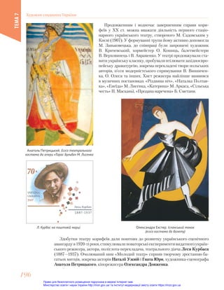 Продовженням і водночас завершенням справи кори-
феїв у ХХ ст. можна вважати діяльність першого стаціо-
нарного українського театру, створеного М. Садовським у
Києві (1907). У формуванні трупи йому активно допомогла
М. Заньковецька, до співпраці були запрошені художник
В. Кричевський, хормейстер О. Кошиць, балетмейстери
В. Верховинець і В. Авраменко. У театрі продовжували ста-
вити українську класику, пробували втілювати західноєвро-
пейську драматургію, зокрема перекладені твори польських
авторів, п’єси модерністського спрямування В. Винничен-
ка, О. Олеся та інших. Хист режисера найліпше виявився
в музичних постановках «Різдвяна ніч», «Наталка Полтав-
ка», «Енеїда» М. Лисенка, «Катерина» М. Аркаса, «Сільська
честь» П. Масканьї, «Продана наречена» Б. Сметани.
Олександра Екстер. Іспанський танок
(ескіз костюма до балету)
Анатоль Петрицький. Ескіз театрального
костюма до опери «Тарас Бульба» М. Лисенка
Л. Курбас на поштовій марці
Здобутки театру корифеїв дали поштовх до розвитку українського сценічного
авангардув1920-тіроки,стимулювалиноваторськіекспериментивидатногоукраїн-
ського режисера, актора, поліглота-перекладача, театрального діяча Леся Курбаса
(1887—1937). Очолюваний ним «Молодий театр» сприяв творчому зростанню ба-
гатьох митців, зокрема акторів Наталії Ужвій і Гната Юри, художника-сценографа
Анатоля Петрицького, кінорежисера Олександра Довженка.
Художня спадщина України
ТЕМА
7
196
196
Право для безоплатного розміщення підручника в мережі Інтернет має
Міністерство освіти і науки України http://mon.gov.ua/ та Інститут модернізації змісту освіти https://imzo.gov.ua
 