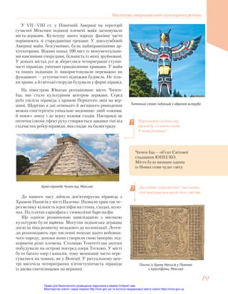 У VII—VIII ст. у Північній Америці на території
сучасної Мексики індіанці племені майя засновували
міста-держави. Культуру цього народу фахівці часто
порівнюють зі стародавніми греками. У доколумбовій
Америці майя, безсумнівно, були найвправнішими ар-
хітекторами. Відомо понад 100 міст із монументальни-
ми кам’яними спорудами, більшість із яких зруйновані.
У деяких містах усе ж збереглися чотиригранні ступін-
часті піраміди, увінчані грандіозними храмами. У майя
та інших індіанців їх використовували переважно як
фундамент — уступчастого підніжжя будівель. Не тіль-
ки храми, а й світські споруди будували у формі пірамід.
Порівняйте індіанську
піраміду з єгипетською.
У чому різниця?
Дослідіть зображення і висловіть
свої припущення щодо його змісту.
Тотемний стовп індіанців з образом яструба
До нашого часу дійшла дев’ятиярусна піраміда з
Храмом Написів у місті Паленке. Назвали храм так че-
рез велику кількість ієрогліфів на стінах, сходах, коло-
нах. На плитах саркофага є символічні барельєфи.
Ще однією розвиненою цивілізацією з високою
культурою були ацтеки. Могутня індіанська держава
досягла піка розвитку незадовго до колонізації. Леген-
ди розповідають про численні походи цього войовни-
чого народу, допоки вони створили свою імперію, під-
коряючи різні племена. Столицю Теночтітлан ацтеки
побудували на острові посеред озера Тескоко. У місті
було багато озер і каналів, тому мешканці часто пере-
сувалися на човнах, як у Венеції. У ритуальному цен-
трі височіла чотиригранна п’ятиступінчаста піраміда
із двома святилищами на вершині.
Храм-піраміда Чичен-Іца, Мексика
Чичен-Іца — об’єкт Світової
спадщини ЮНЕСКО.
Місто було визнане одним
із Нових семи чудес світу.
На півострові Юкатан розташоване місто Чичен-
Іца, яке стало культурним центром держави. Серед
руїн уціліла піраміда з храмом Пернатого змія на вер-
шині. Щорічно в дні осіннього й весняного рівнодення
можна спостерігати унікальне видовище: змій «оживає
й повзе» знизу і до верху вздовж сходів. Насправді це
оптична ілюзія: ефект руху створюється завдяки тіні від
східчастих ребер піраміди, яка спадає на балюстраду.
Плита із Храму Написів у Паленке
з ієрогліфами, Мексика
Мистецтво американського культурного регіону
19
19
Право для безоплатного розміщення підручника в мережі Інтернет має
Міністерство освіти і науки України http://mon.gov.ua/ та Інститут модернізації змісту освіти https://imzo.gov.ua
 