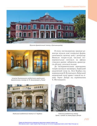 Музично-драматичникй театр у Кропивницькому
Інтер’єр Національного академічного українського
драматичного театру ім. М. Заньковецької у Львові
В епоху постмодернізму провідні ре-
жисери шукали нові театральні форми,
оновлювали сценічну мову і репертуар.
Виникли театри-студії, численні екс-
периментальні спектаклі, на афішах
з’явилася раніше заборонена драматур-
гія абсурду, спектаклі-колажі.
До експериментальних авангардних
театрів належали насамперед Львівський
академічний театр ім. Леся Курбаса під
керівництвом В. Кучинського, Київський
академічний театр драми і комедії на лі-
вому березі Дніпра під керівництвом
Е. Митницького.
Львівський академічний театр ім. Л. Курбаса Київський академічний театр
драми і комедії на лівому березі Дніпра
Художня спадщина України
199
199
Право для безоплатного розміщення підручника в мережі Інтернет має
Міністерство освіти і науки України http://mon.gov.ua/ та Інститут модернізації змісту освіти https://imzo.gov.ua
 