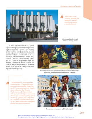 Рівненський академічний
обласний театр ляльок
Вистава «Таємничий гіпопотам» у Вінницькому академічному
обласному ляльковому театрі «Золотий ключик»
У роки незалежності в Україні
зростає інтерес до нових театрально-
організаційних форм, до вулич-
ного театру, перформансів, флеш-
мобів. З одного боку, театр інтегрує
елементи розважальних видів мис-
тецтв — шоу, естради, цирку, з дру-
гого — тяжіє до камерності, стає все
більш елітарним. Нині українське
театральне мистецтво дедалі актив-
ніше інтегрується в європейський
культурний простір.
Фестиваль «Інтерлялька—2017» в Ужгороді
Поцікавтеся, які
лялькові театри або
театри для дітей і
юнацтва існують
у вашій області.
У підручнику для 9 класу ви вже
ознайомилися з історією україн-
ського кінематографа. Пригадай-
те, де і коли виникли перші кінофа-
брики в Україні. Які фільми
О. Довженка і Д. Вертова було
відзначено на міжнародному рівні?
Який із них кінознавці світу внесли
до списку кращих фільмів усіх ча-
сів і народів? Назвіть кращі філь-
ми, які репрезентують самобутнє
українське «поетичне кіно».
Художня спадщина України
201
201
Право для безоплатного розміщення підручника в мережі Інтернет має
Міністерство освіти і науки України http://mon.gov.ua/ та Інститут модернізації змісту освіти https://imzo.gov.ua
 