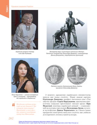 Володимир Щур. Скульптурна композиція «Мотор».
Пам’ятник кінорежисеру Олександру Довженку і кінооператору
Данилу Демуцькому (передпроектна пропозиція)
Українська актриса театру
і кіно Ада Роговцева
Ольга Куриленко — сучасна голлівудська
зірка ( у минулому — фотомодель),
     яка народилася в Бердянську
Пам’ятні монети Національного банку України,
присвячені Олександру Довженку
З моменту зародження українського кіномистецтва
минуло вже понад століття… Перші знакові картини
Олександра Довженка, маніфест поетичного кіно «Тіні
забутих предків» Сергія Параджанова, оригінальна кіно-
естетика соціально орієнтованої «міської прози» Кіри
Муратової, візитівка української анімації — славнозвіс-
ний мультсеріал про козаків Володимира Дахна, культо-
ві мультфільми Давида Черкаського, як і багато інших
прекрасних кінострічок минулого століття, вже увійшли
до історичного літопису нашої культури.
Які фільми згаданих режи-
серів ви вже дивилися? Які
плануєте переглянути?
Пригадайте, у яких філь-
мах знімався легендарний
актор Іван Миколайчук.
Художня спадщина України
ТЕМА
7
202
202
Право для безоплатного розміщення підручника в мережі Інтернет має
Міністерство освіти і науки України http://mon.gov.ua/ та Інститут модернізації змісту освіти https://imzo.gov.ua
 