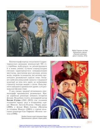 Федір Стригун та Іван
Миколайчук у фільмі
«Пропала грамота»
(реж. Б. Івченко, 1972)
Кінематограф перiоду незалежностi харак-
теризується розпадом кіноіндустрії ХХ ст.
і спробами відбудувати чи реконструювати
її в нових умовах. Сучасна соціокультурна
ситуація характеризується комерціалізацію
мистецтва, зростанням ролі реклами, різних
медіа, зокрема телеканалів, які активно пре-
зентують розважальні серіали тощо. Інтер-
нет здійснив унікальний «допуск» глядацької
аудиторії до кіно всіх країн, до неймовірно
строкатої палітри жанрів і стилів. Популяр-
ності набувають кримінальні драми, суто роз-
важальні фільми тощо.
У цих умовах традиції вітчизняного кіне-
матографа продовжують розвиватися. Кра-
щі українські режисери знімають історичні
фільми. На рубежі століть легендарний актор
Богдан Ступка (1941—2012) стає головним
гетьманом екрану: ролі в історичному сері-
алі Миколи Засєєва-Руденка «Чорна рада»
(2000), у фільмі Юрія Іллєнка «Молитва
за гетьмана Мазепу» (2001), у стрічці поль-
ського режисера Єжи Гофмана «Вогнем і ме-
чем» (1999).
Богдан Ступка в ролі гетьмана Івана
Брюховецького у фільмі «Чорна рада»
Художня спадщина України
203
203
Право для безоплатного розміщення підручника в мережі Інтернет має
Міністерство освіти і науки України http://mon.gov.ua/ та Інститут модернізації змісту освіти https://imzo.gov.ua
 