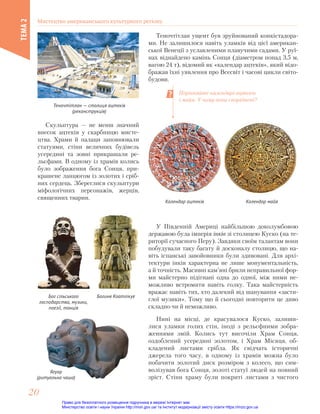 Теночтітлан — столиця ацтеків
(реконструкція)
Теночтітлан ущент був зруйнований конкістадора-
ми. Не залишилося навіть уламків від цієї американ-
ської Венеції з уславленими плавучими садами. У руї-
нах віднайдено камінь Сонця (діаметром понад 3,5 м,
вагою 24 т), відомий як «календар ацтеків», який відо-
бражав їхні уявлення про Всесвіт і часові цикли світо-
будови.
Календар майя
Календар ацтеків
Порівняйте календарі ацтеків
і майя. У чому вони споріднені?
Скульптура — не менш значний
внесок ацтеків у скарбницю мисте-
цтва. Храми й палаци заповнювали
статуями, стіни величних будівель
усередині та зовні прикрашали ре-
льєфами. В одному із храмів колись
було зображення бога Сонця, при-
крашене ланцюгом із золотих і сріб-
них сердець. Збереглися скульптури
міфологічних персонажів, жерців,
священних тварин.
Богиня Коатлікуе
Бог сільського
господарства, музики,
поезії, танців
Ягуар
(ритуальна чаша)
У Південній Америці найбільшою доколумбовою
державою була імперія інків зі столицею Куско (на те-
риторії сучасного Перу). Завдяки своїм талантам вони
побудували таку багату й досконалу столицю, що на-
віть іспанські завойовники були здивовані. Для архі-
тектури інків характерна не лише монументальність,
а й точність. Масивні кам’яні брили неправильної фор-
ми майстерно підігнані одна до одної, між ними не-
можливо встромити навіть голку. Така майстерність
вражає навіть тих, хто далекий від шанування «засти-
глої музики». Тому що й сьогодні повторити це диво
складно чи й неможливо.
Нині на місці, де красувалося Куско, залиши-
лися уламки голих стін, іноді з рельєфними зобра-
женнями змій. Колись тут височіли Храм Сонця,
оздоблений усередині золотом, і Храм Місяця, об-
кладений листами срібла. Як свідчать історичні
джерела того часу, в одному із храмів можна було
побачити золотий диск розміром з колесо, що сим-
волізував бога Сонця, золоті статуї людей на повний
зріст. Стіни храму були покриті листами з чистого
Мистецтво американського культурного регіону
ТЕМА
2
20
20
Право для безоплатного розміщення підручника в мережі Інтернет має
Міністерство освіти і науки України http://mon.gov.ua/ та Інститут модернізації змісту освіти https://imzo.gov.ua
 