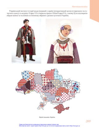 Український інститут історії моди (перший у країні інтерактивний центр історичного та су-
часного одягу) та журнал Vogue UA створили проект EthnoVogueUA, у якому було відтворено
образи жінок та чоловіків в етнічному вбранні з різних куточків України.
Карта вишивок України
209
209
Мистецька мозаїка
Право для безоплатного розміщення підручника в мережі Інтернет має
Міністерство освіти і науки України http://mon.gov.ua/ та Інститут модернізації змісту освіти https://imzo.gov.ua
 