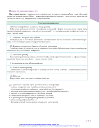 Поради до виконання проекту
Мистецький проект — різновид пошукової творчої діяльності, що передбачає самостійне вирі-
шення мистецьких завдань. Проект можна виконувати індивідуально, а також у парах, малих і вели-
ких групах на засадах добровільного співробітництва.
Етапи виконання проекту
І. Постановка проблеми, визначення типу проекту
Вибір теми, висування гіпотез, обговорення пропозицій у формі круглого столу тощо й типу
проекту (ігровий, практично-творчий, дослідницький) та способів оформлення (презентація, за-
хист, творчий звіт).
ІІ. Планування та організація роботи
Розподіл ролей та обов’язків, визначення участі кожного під час виконання колективного про-
екту, постановка індивідуальних практичних завдань.
ІІІ. Пошук та опрацювання джерел, підготовка обладнання
Ознайомлення з літературою, пошук інформації в інтернеті. Обговорення літературних і худож-
ніх матеріалів, узагальнення інформації.
ІV. Здійснення проекту
Виконання практичних завдань, обговорення їх, вибір варіантів виконання та оформлення ре-
зультатів. Створення портфоліо — папки творчих робіт.
V. Презентація/захист або творчий звіт
VІ. Загальна оцінка проекту
Оцінювання колективної роботи та індивідуального внеску кожного. Поєднання самооцінки,
взаємного оцінювання.
VII. Підсумки
Формування нових завдань і планів на майбутнє.
Для оцінювання проекту варто орієнтуватися на такі критерії:
• глибина розкриття теми (оглядове, всебічне, поглиблене);
• якість композиційного вирішення (гармонійність, довершеність);
• доцільність використання художніх технік і матеріалів (вдало, виразно);
• рівень естетичного оформлення (дохідливо, цікаво);
• самостійність та оригінальність вирішення завдання;
• залучення різних джерел (фото, репродукції, слайди);
• рівень співпраці («командний»);
• форма презентації (застосування різних видів мистецтва).
Додатки
213
213
Право для безоплатного розміщення підручника в мережі Інтернет має
Міністерство освіти і науки України http://mon.gov.ua/ та Інститут модернізації змісту освіти https://imzo.gov.ua
 