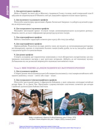 4. Для архітектурного профілю
Якщо в Україні, як свого часу в Мексиці, створювали б нову столицю, який генеральний план її
забудови ви запропонували б? Опишіть свої ідеї, намалюйте варіанти ескізів такого проекту.
5. Для музичного і художнього профілів
Підготуйте комп’ютерну презентацію «Храми Латинської Америки» та доберіть музичний супро-
від до візуального ряду.
6. Для театрального і музичного профілів
Виконайте мистецький проект «Сучасні театри латиноамериканського культурного регіону».
Зокрема, внесіть до нього інформацію про репертуар музичних театрів.
7. Для хореографічного профілю
Вивчіть і виконайте характерні елементи рок-н-ролу або степу (на вибір).
8. Для хореографічного профілю
Групова робота. Розділіться на пари, вивчіть танці, які входять до латиноамериканської програ-
ми міжнародних змагань зі спортивних бальних танців (самба, румба, ча-ча-ча, пасодобль, джайв),
і продемонструйте їх однокласникам.
9. Для різних профілів
Створіть кольорову арт-терапевтичну композицію у стилі абстрактного експресіонізму для під-
тримання позитивного настрою у разі життєвих негараздів. Доберіть до неї відповідну музику.
За бажанням під час релаксації імпровізуйте відповідні пантомімічні етюди.
Тема 3. МИСТЕЦТВО ДАЛЕКОСХІДНОГО КУЛЬТУРНОГО РЕГІОНУ
1. Для художнього профілю
Створіть розпис віяла (індивідуально) або ширми (колективно) у стилі жанрів китайського пей-
зажного живопису «птахи — квіти» або «гори — води».
2. Для театрального і кінематографічного профілів
Підготуйте мистецький проект із фрагментів бойовиків, у яких знімалися легендарні китайські
актори Брюс Лі та Джекі Чан. Продумайте супровід-імітацію пластичних елементів гри акторів
і прийомів далекосхідних бойових мистецтв.
Кадри з кінофільмів із Брюсом Лі («Вихід дракона», реж. Р. Клауз, 1973)
та Джекі Чаном («Карате кід», реж. Г. Зварт, 2010) у головних ролях
Додатки
ДОДАТКИ
216
216
Право для безоплатного розміщення підручника в мережі Інтернет має
Міністерство освіти і науки України http://mon.gov.ua/ та Інститут модернізації змісту освіти https://imzo.gov.ua
 