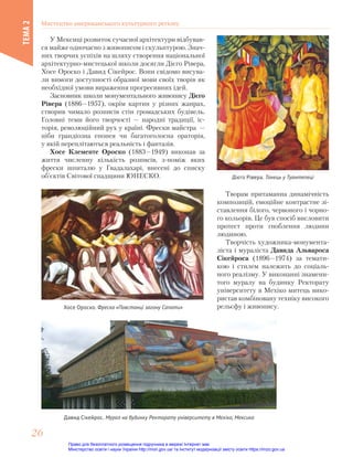 У Мексиці розвиток сучасної архітектури відбував-
ся майже одночасно з живописом і скульптурою. Знач-
них творчих успіхів на шляху створення національної
архітектурно-мистецької школи досягли Дієго Рівера,
Хосе Ороско і Давид Сікейрос. Вони свідомо висува-
ли вимоги доступності образної мови своїх творів як
необхідної умови вираження прогресивних ідей.
Засновник школи монументального живопису Дієго
Рівера (1886—1957), окрім картин у різних жанрах,
створив чимало розписів стін громадських будівель.
Головні теми його творчості — народні традиції, іс-
торія, революційний рух у країні. Фрески майстра —
ніби грандіозна епопея чи багатоголосна ораторія,
у якій переплітаються реальність і фантазія.
Хосе Клементе Ороско (1883—1949) виконав за
життя численну кількість розписів, з-поміж яких
фрески шпиталю у Гвадалахарі, внесені до списку
об’єктів Світової спадщини ЮНЕСКО. Дієго Рівера. Танець у Туантепеці
Хосе Ороско. Фреска «Повстанці загону Сапати»
Давид Сікейрос. Мурал на будинку Ректорату університету в Мехіко, Мексика
Творам притаманна динамічність
композицій, емоційне контрастне зі-
ставлення білого, червоного і чорно-
го кольорів. Це був спосіб висловити
протест проти гноблення людини
людиною.
Творчість художника-монумента-
ліста і мураліста Давида Альвароса
Сікейроса (1896—1974) за темати-
кою і стилем належить до соціаль-
ного реалізму. У виконанні знамени-
того муралу на будинку Ректорату
університету в Мехіко митець вико-
ристав комбіновану техніку високого
рельєфу і живопису.
Мистецтво американського культурного регіону
ТЕМА
2
26
26
Право для безоплатного розміщення підручника в мережі Інтернет має
Міністерство освіти і науки України http://mon.gov.ua/ та Інститут модернізації змісту освіти https://imzo.gov.ua
 