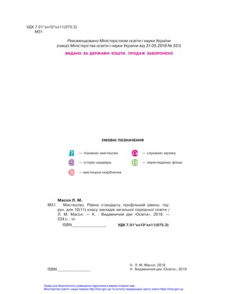 Масол Л. М.
М31 Мистецтво. Рівень стандарту, профільний рівень: під-
руч. для 10(11) класу закладів загальної середньої освіти /
Л. М. Масол. — К. : Видавничий дім «Освіта», 2018. —
224 с. : іл.
ISBN _______________. УДК 7.01*кл10*кл11(075.3)
УДК 7.01*кл10*кл11(075.3)
М31
© Л. М. Масол, 2018
© Видавничий дім «Освіта», 2018
ISBN _______________
УМОВНІ ПОЗНАЧЕННЯ
Рекомендовано Міністерством освіти і науки України
(наказ Міністерства освіти і науки України від 31.05.2018 № 551)
ВИДАНО ЗА ДЕРЖАВНІ КОШТИ. ПРОДАЖ ЗАБОРОНЕНО
— слухаємо музику
— переглядаємо фільм
— історія шедевра
— пізнаємо мистецтво
— мистецька скарбничка
Право для безоплатного розміщення підручника в мережі Інтернет має
Міністерство освіти і науки України http://mon.gov.ua/ та Інститут модернізації змісту освіти https://imzo.gov.ua
 