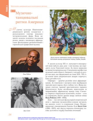 узична культура Північноаме-
риканського регіону складається з
розгалуженого спектра вокально-
інструментальних форм. Вони ви-
никли шляхом складного поєднання
різних джерел, насамперед африкан-
ських фольклорних ритмоінтонацій і
європейської професійної музики.
М
Музично-
танцювальні
ритми Америки
§ 2.5
У діалозі культур ХХ ст. значущості міжнарод-
ної мови набули джаз, рок- і поп-музика, що пере-
дають пульс бурхливої епохи. За своєю природою
ці явища інтернаціональні. Своєрідним маніфестом
музичної самостійності Америки у світовій культу-
рі став джаз, що сформувався на зламі ХІХ—ХХ ст.
на основі таких американських жанрів: спіричуел,
блюз, регтайм та ін.
Спіричуел — архаїчні релігійні пісні афроамери-
канців. За тематикою і настроєм вони відображали
трагедію цього народу, його глибоку тугу. Жанр сво-
єрідно синтезує традиції християнського хорового
багатоголосся, балад англійських переселенців та
імпровізаційну африканську манеру співу. Спочат-
ку спіричуел виконували колективно, згодом — соло
із супроводом. Багато зразків жанру записав співак
Поль Робсон (1898—1976).
Блюз — тип світської фольклорної негритянської
пісні з ліричним меланхолійно-cyмним настроєм,
що виконує соліст із супроводом гітари. Непере-
вершеною «імператрицею блюзів» була Бессі Сміт
(1894—1937), яка змогла передати неповторну по-
езію, чуттєвість і журбу блюзових інтонацій.
Юний учасник святкового заходу в резервації індіанців
Kahnawake виконує ритуальний танець, Квебек, Канада
Поль Робсон
Бессі Сміт
Мистецтво американського культурного регіону
ТЕМА
2
38
38
Право для безоплатного розміщення підручника в мережі Інтернет має
Міністерство освіти і науки України http://mon.gov.ua/ та Інститут модернізації змісту освіти https://imzo.gov.ua
 