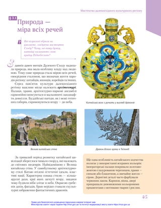 З давніх-давен митців Далекого Сходу надиха-
ла природа, яка мала особливу владу над люди-
ною. Тому саме природа стала мірою всіх речей,
своєрідним еталоном, що визначав життя наро-
дів регіону: китайців, японців, корейців та інших.
Серед пам’яток культури далекосхідного
регіону важливе місце належить архітектурі.
Палаци, храми, архітектурно-паркові ансамблі
гармонійно вписуються в мальовничі ландшаф-
ти довкілля. Буддійські пагоди, як і вежі готич-
них соборів, спрямовуються вгору — до неба.
Дракон Білого храму в Таїланді
Велика китайська стіна
Природа —
міра всіх речей
§ 3.1
Які візуальні образи ви
уявляєте, згадуючи мистецтво
Сходу? Чому, на вашу думку,
китайці називають свою
країну Піднебесною?
Китайська ваза з ручками у вигляді драконів
Ще одна особливість китайського зодчества
полягає у використанні яскравих кольорів:
імператорські палаци покривали золотаво-
жовтою глазурованою черепицею, храми —
синьою або блакитною, а звичайне житло —
сірою. Дерев’яні деталі часто фарбували
червоним лаком. Карнизи, вікна, двері
прикрашали дивовижними кольоровими
орнаментами з мотивами тварин і рослин.
За тривалий період розвитку китайської ци-
вілізації збереглося чимало споруд, які належать
до світових шедеврів. Найвідомішою є Велика
китайська стіна. У самобутньому архітектурно-
му стилі Китаю втілені естетичні ідеали, влас-
тиві нації. Характерна ознака стилю — кілька-
ярусні дахи, краї яких загнуті вгору, завдяки
чому будівля ніби злітає в небо. Окрасою гребе-
нів дахів, фасадів, брам нерідко ставали скульп-
турні зображення фантастичних драконів.
Мистецтво далекосхідного культурного регіону
45
45
Право для безоплатного розміщення підручника в мережі Інтернет має
Міністерство освіти і науки України http://mon.gov.ua/ та Інститут модернізації змісту освіти https://imzo.gov.ua
 