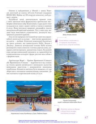 Самостійно ознайомтеся
зі взірцями мистецтва
японського саду та ікебани.
Зверніть увагу на форму
і декор дахів палацу,
поєднання кольорів.
Замок Хімедзі, Японія
Пагода Сейгантодзі
поряд з найвищим водоспадом Японії
Одним із найдавніших у Японії є замок Хіме-
дзі, внесений до списку об’єктів Світової спадщини
ЮНЕСКО. Майже всі 83 споруди комплексу побудо-
вані з дерева.
Буддійські ченці започаткували храмові сади,
у яких протягом віків формувалося оригінальне мис-
тецтво японського саду. Композиції у садах цього типу
складалися не лише з дерев і квітів, а також із каміння
й піску. Вони імітували природні ландшафти, інколи
нагадували абстрактний живопис. Тут у тиші саду лю-
дина мала можливість усамітнитися, досягнути вну-
трішньої душевної гармонії.
З культом природи пов’язаний ще один вид тради-
ційної японської культури — мистецтво аранжуван-
ня квітів — ікебана. Класичні композиції базуються
на трьох основах, що символізують Небо, Землю і
Людину. Довкола центральної основи Небо вільно
розміщують інші елементи: гілочки дерев (слива, ки-
парис), квітів (орхідея, хризантема тощо). Художній
смак автора композицій оцінюють за гармонійністю
співвідношення кольорів і форм, рослин між собою і
з формою вази.
Королівський палац Кьонбоккун у Сеулі, Південна Корея
Архітектура Кореї — Країни Вранішньої Свіжості
або Вранішнього Спокою — відрізняється від схожих
за стилем зразків китайського і японського зодчества
вишуканою простотою і довершеністю виконання
оздоблення. Більшість пам’яток було знищено, а ті, що
збереглися, оголошено національними святинями. До
них належить і королівський палац у Сеулі.
Мистецтво далекосхідного культурного регіону
47
47
Право для безоплатного розміщення підручника в мережі Інтернет має
Міністерство освіти і науки України http://mon.gov.ua/ та Інститут модернізації змісту освіти https://imzo.gov.ua
 