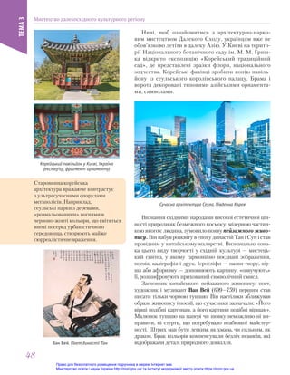 Нині, щоб ознайомитися з архітектурно-парко-
вим мистецтвом Далекого Сходу, українцям вже не
обов’язково летіти в далеку Азію. У Києві на терито-
рії Національного ботанічного саду ім. М. М. Гриш-
ка відкрито експозицію «Корейський традиційний
сад», де представлені зразки флори, національного
зодчества. Корейські фахівці зробили копію павіль-
йону із сеульського королівського палацу. Брама і
ворота декоровані типовими азійськими орнамента-
ми, символами.
Корейський павільйон у Києві, Україна
(екстер’єр, фрагмент орнаменту)
Сучасна архітектура Сеула, Південна Корея
Ван Вей. Поет династії Тан
Старовинна корейська
архітектура вражаюче контрастує
з ультрасучасними спорудами
мегаполісів. Наприклад,
сеульські парки з деревами,
«розмальованими» вогнями в
червоно-жовті кольори, що світяться
вночі посеред урбаністичного
середовища, створюють майже
сюрреалістичне враження.
Визнання східними народами високої естетичної цін-
ності природи як безмежного космосу, мізерною частин-
кою якого є людина, зумовило появу пейзажного живо-
пису. Він набув розквіту в епоху династій Тан і Сун і став
провідним у китайському малярстві. Визначальна озна-
ка цього виду творчості у східній культурі — мистець-
кий синтез, у якому гармонійно поєднані зображення,
поезія, каліграфія і друк. Ієрогліфи — назви твору, вір-
ша або афоризму — доповнюють картину, «озвучують»
її, розшифровують прихований символічний смисл.
Засновник китайського пейзажного живопису, поет,
художник і музикант Ван Вей (699—759) першим став
писати тільки чорною тушшю. Він настільки зближував
образи живопису і поезії, що сучасники зазначали: «Його
вірші подібні картинам, а його картини подібні віршам».
Малюнок тушшю на папері чи шовку неможливо ні ви-
правити, ні стерти, що потребувало неабиякої майстер-
ності. Штрих мав бути легким, як хмара, чи сильним, як
дракон. Брак кольорів компенсували безліч нюансів, які
відображали деталі природного довкілля.
Мистецтво далекосхідного культурного регіону
ТЕМА
3
48
48
Право для безоплатного розміщення підручника в мережі Інтернет має
Міністерство освіти і науки України http://mon.gov.ua/ та Інститут модернізації змісту освіти https://imzo.gov.ua
 