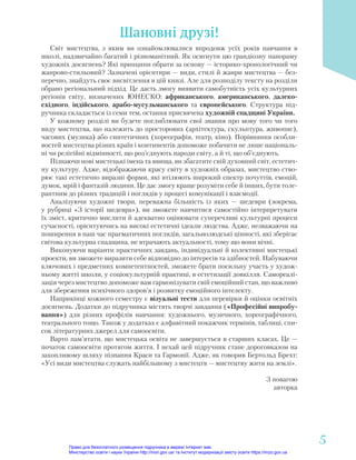 Шановні друзі!
Світ мистецтва, з яким ви ознайомлювалися впродовж усіх років навчання в
школі, надзвичайно багатий і різноманітний. Як осягнути цю грандіозну панораму
художніх досягнень? Які принципи обрати за основу — історико-хронологічний чи
жанрово-стильовий? Зазначені орієнтири — види, стилі й жанри мистецтва — без-
перечно, знайдуть своє висвітлення в цій книзі. Але для розподілу тексту на розділи
обрано регіональний підхід. Це дасть змогу виявити самобутність усіх культурних
регіонів світу, визначених ЮНЕСКО: африканського, американського, далеко-
східного, індійського, арабо-мусульманського та європейського. Структура під-
ручника складається із семи тем, остання присвячена художній спадщині України.
У кожному розділі ви будете поглиблювати свої знання про мову того чи того
виду мистецтва, що належить до просторових (архітектура, скульптура, живопис),
часових (музика) або синтетичних (хореографія, театр, кіно). Порівняння особли-
востей мистецтва різних країн і континентів допоможе побачити не лише національ-
ні чи релігійні відмінності, що роз’єднують народи світу, а й ті, що об’єднують.
Пізнаючи нові мистецькі імена та явища, ви збагатите свій духовний світ, естетич-
ну культуру. Адже, відображаючи красу світу в художніх образах, мистецтво ство-
рює такі естетично виразні форми, які втілюють широкий спектр почуттів, емоцій,
думок, мрій і фантазій людини. Це дає змогу краще розуміти себе й інших, бути толе-
рантним до різних традицій і поглядів у процесі комунікації і взаємодії.
Аналізуючи художні твори, переважна більшість із яких — шедеври (зокрема,
у рубриці «З історії шедевра»), ви зможете навчитися самостійно інтерпретувати
їх зміст, критично мислити й адекватно оцінювати суперечливі культурні процеси
сучасності, орієнтуючись на високі естетичні ідеали людства. Адже, незважаючи на
поширення в наш час прагматичних поглядів, загальнолюдські цінності, які зберігає
світова культурна спадщина, не втрачають актуальності, тому що вони вічні.
Виконуючи варіанти практичних завдань, індивідуальні й колективні мистецькі
проекти, ви зможете виразити себе відповідно до інтересів та здібностей. Набуваючи
ключових і предметних компетентностей, зможете брати посильну участь у худож-
ньому житті школи, у соціокультурній практиці, в естетизації довкілля. Самореалі-
зація через мистецтво допоможе вам гармонізувати свій емоційний стан, що важливо
для збереження психічного здоров’я і розвитку емоційного інтелекту.
Наприкінці кожного семестру є візуальні тести для перевірки й оцінки освітніх
досягнень. Додатки до підручника містять творчі завдання («Професійні випробу-
вання») для різних профілів навчання: художнього, музичного, хореографічного,
театрального тощо. Також у додатках є алфавітний покажчик термінів, таблиці, спи-
сок літературних джерел для самоосвіти.
Варто пам’ятати, що мистецька освіта не завершується в старших класах. Це —
початок самоосвіти протягом життя. І нехай цей підручник стане дороговказом на
захопливому шляху пізнання Краси та Гармонії. Адже, як говорив Бертольд Брехт:
«Усі види мистецтва служать найбільшому з мистецтв — мистецтву жити на землі».
З повагою
авторка
5
5
Право для безоплатного розміщення підручника в мережі Інтернет має
Міністерство освіти і науки України http://mon.gov.ua/ та Інститут модернізації змісту освіти https://imzo.gov.ua
 