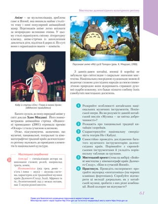 Аніме — це мультиплікація, зроблена
саме в Японії, яка виникла майже століт-
тя тому і нині популярний анімаційний
жанр. Персонажів аніме легко впізнати
за неприродно великими очима. У цьо-
му стилі екранізують світову літературну
класику, аніме-стрічки із захопленням
дивляться діти, підлітки й дорослі. По суті
вони є екранізацією манги — коміксів.
Амплуа — спеціалізація актора на
виконанні схожих ролей, наприклад
трагік, комік.
Пентатоніка (від грец. pente —
п’ять і tonos — звук) — звукова систе-
ма, характерна для традиційної музики
країн Далекого Сходу, Індії, Африки та
ін.; безпівтоновий лад у межах октави,
має 5 звуків різної висоти.
Мистецька скарбничка
1 Розкрийте особливості китайських наці-
ональних музичних інструментів, Пекін-
ської опери. Як ви розумієте давній китай-
ський вислів «Музика — це квітка добро-
чинності»?
2 Розкажіть про танцювальні традиції ки-
тайців і корейців.
3 Схарактеризуйте національну своєрід-
ність театрів Но і Кабукі.
4 Самостійно проведіть дослідження бага-
того музичного інструментарію далеко-
східних країн. Порівняйте з європей-
ськими інструментами й укладіть порів-
няльну таблицю за групами.
5 Мистецький проект (тема на вибір): «Бойо-
ві мистецтва у кінематографі країн Далеко-
го Сходу», «Кіно в сучасній Японії».
6 Практикум. Проведіть експеримент: про-
грайте звукоряд «пентатоніка» (на чорних
клавішах фортепіано). Спробуйте відтво-
рити ці мелодії дзеркально, як у китай-
ській музиці, зробити з них різні комбіна-
ції. Який колорит ви відчуваєте?
Персонажі аніме «Мій сусід Тоторо» (реж. Х. Міядзакі, 1988)
Кадр із стрічки «Сен і Тіхіро в полоні духів»
(«Віднесені привидами»)
З давніх-давен китайці, японці й корейці не
забували про світоглядне і сакральне значення мис-
тецтва. Національно своєрідною художньою мовою й
водночас схожою для східних народів за своєю симво-
лічною природою вони відкривають справжні духо-
вні скарби кожному, хто бажає пізнати глибину їхніх
самобутніх мистецьких досягнень.
Багато зусиль до популяризації аніме у
світі доклав Хаяо Міядзакі. Його повно-
метражна анімаційна стрічка «Віднесе-
ні привидами» (2001) отримала премію
«Оскар» і стала сучасною класикою.
Отже, підсумовуючи, зазначимо, що
музичні, танцювальні, театральні та кіне-
матографічні традиції країн далекосхідно-
го регіону належать до провідних елемен-
тів їх національної культури.
Мистецтво далекосхідного культурного регіону
61
61
Право для безоплатного розміщення підручника в мережі Інтернет має
Міністерство освіти і науки України http://mon.gov.ua/ та Інститут модернізації змісту освіти https://imzo.gov.ua
 