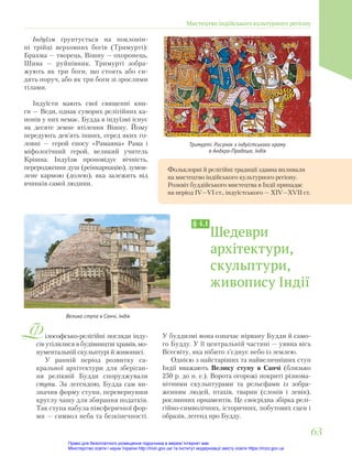 Тримурті. Рисунок з індуїстського храму
в Андхра-Прадеше, Індія
Фольклорні й релігійні традиції здавна впливали
на мистецтво індійського культурного регіону.
Розквіт буддійського мистецтва в Індії припадає
на період ІV—VІ ст., індуїстського — ХІV—ХVІІ ст.
ілософсько-релігійні погляди інду-
сів утілилися в будівництві храмів, мо-
нументальній скульптурі й живописі.
У ранній період розвитку са-
кральної архітектури для зберіган-
ня реліквій Будди споруджували
ступи. За легендою, Будда сам ви-
значив форму ступи, перевернувши
круглу чашу для збирання податків.
Так ступа набула півсферичної фор-
ми — символ неба та безкінечності.
Шедеври
архітектури,
скульптури,
живопису Індії
§ 4.1
Велика ступа в Санчі, Індія
У буддизмі вона означає нірвану Будди й само-
го Будду. У її центральній частині — уявна вісь
Всесвіту, яка нібито з’єднує небо із землею.
Однією з найстаріших та найвеличніших ступ
Індії вважають Велику ступу в Санчі (близько
250 р. до н. е.). Ворота огорожі покриті різнома-
нітними скульптурами та рельєфами із зобра-
женням людей, птахів, тварин (слонів і левів),
рослинних орнаментів. Це своєрідна збірка релі-
гійно-символічних, історичних, побутових сцен і
образів, легенд про Будду.
Індуїзм ґрунтується на поклонін-
ні трійці верховних богів (Тримурті):
Брахма — творець, Вішну — охоронець,
Шива — руйнівник. Тримурті зобра-
жують як три боги, що стоять або си-
дять поруч, або як три боги зі зрослими
тілами.
Індуїсти мають свої священні кни-
ги — Веди, однак суворих релігійних ка-
нонів у них немає. Будда в індуїзмі існує
як десяте земне втілення Вішну. Йому
передують дев’ять інших, серед яких го-
ловні — герой епосу «Рамаяна» Рама і
міфологічний герой, великий учитель
Крішна. Індуїзм проповідує вічність,
переродження душ (реінкарнацію), зумов-
лене кармою (долею), яка залежить від
вчинків самої людини.
Мистецтво індійського культурного регіону
63
63
Право для безоплатного розміщення підручника в мережі Інтернет має
Міністерство освіти і науки України http://mon.gov.ua/ та Інститут модернізації змісту освіти https://imzo.gov.ua
 