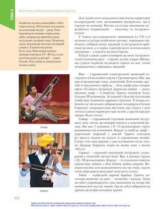 Для індійського вокального мистецтва характерні
колоратурний спів, мелізматика (наприклад, трелі
горлом чи язиком). Висока культура виконання пе-
редбачала імпровізацію — вокальну та інструмен-
тальну.
У період мусульманського завоювання (з VІІ ст.)
музична культура індійського регіону, переважно пів-
нічного, увібрала низку традицій та інструментів араб-
ської музики, а в період європейського колоніального
панування — елементи музики Європи.
В Індії з давніх-давен поширені музичні інструмен-
ти всіх основних груп — струнні, духові, ударні. Цікаво,
що сучасні індійські музиканти грають на них, точно
дотримуючись стародавніх традицій.
Віна — старовинний семиструнний щипковий ін-
струмент (4 мелодійні струни і 3 резонаторні). Має два
круглі резонатори: один, дерев’яний, біля основи; дру-
гий, із висушеного гарбуза, — біля грифа (він створює
ефект об’ємного звучання). Дерев’яна шийка — довга,
масивна, гриф — із бамбука. Грають плектром. Існує
близько 20 різновидів. За ніжний і багатий відтінками
тембр віну називають царицею струнних. Її можна по-
бачити на численних зображеннях чотирирукої богині
Сарасваті, покровительки мистецтв, яка сидить у позі
лотоса і однією парою рук грає на віні, у другій парі рук
тримає Веди і чотки.
Ситар — старовинний струнний щипковий інстру-
мент типу лютні, що використовують у класичній му-
зиці. Він має 7 основних і 9—13 резонаторних струн,
розміщених під основними. Корпус із гарбуза, гриф —
дерев’яний, широкий і довгий. Грають плектром
(із дроту), сидячи на підлозі зі схрещеними ногами.
Ситар став популярним у рок-музикантів після того,
як Джордж Харрісон зіграв на ньому одну з пісень
«Бітлз».
Сарангі — струнний смичковий інструмент, поши-
рений у північній частині Індії. Має 4 основні струни
і 25—30 резонаторних. Корпус — із суцільного шматка
дерева (має виїмки з обох боків), шийка широка. Ви-
користовують для акомпанементу під час співу, здатен
точно передавати модуляції людського голосу.
Табла — індійський парний барабан. Грають до-
лонями водночас на двох — великому і малому. Грою
на таблі супроводжують спів, виконання на ситарі або
акомпанують під час танців. Гра на таблі зображена на
древніх рельєфах печерних храмів.
Ситар
Сарангі
Індійська музика монодійна, тобто
одноголосна. В її основу покладено
мелодичний наспів — рагу. Раги
відповідали певним порам року,
доби, наприклад вранішня рага,
полуденна, вечірня тощо. Кожному
звуку відповідав поетико-колірний
символ. Елементом ритму
була тала. Виконавці нерідко
використовували 15—20 тал, а для
підготовленої аудиторії — удвоє
більше. Рагу можуть виконувати
кілька годин.
Мистецтво індійського культурного регіону
ТЕМА
4
68
68
Право для безоплатного розміщення підручника в мережі Інтернет має
Міністерство освіти і науки України http://mon.gov.ua/ та Інститут модернізації змісту освіти https://imzo.gov.ua
 