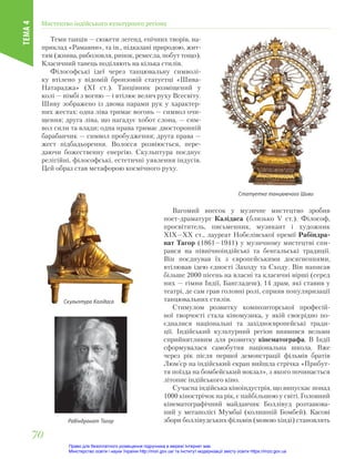 Теми танців — сюжети легенд, епічних творів, на-
приклад «Рамаяни», та ін., підказані природою, жит-
тям (жнива, риболовля, ринок, ремесла, побут тощо).
Класичний танець поділяють на кілька стилів.
Філософські ідеї через танцювальну символі-
ку втілено у відомій бронзовій статуетці «Шива-
Натараджа» (ХІ ст.). Танцівник розміщений у
колі — німбі з вогню — і втілює велич руху Всесвіту.
Шиву зображено із двома парами рук у характер-
них жестах: одна ліва тримає вогонь — символ очи-
щення; друга ліва, що нагадує хобот слона, — сим-
вол сили та влади; одна права тримає двосторонній
барабанчик — символ пробудження; друга права —
жест підбадьорення. Волосся розвіюється, пере-
даючи божественну енергію. Скульптура поєднує
релігійні, філософські, естетичні уявлення індусів.
Цей образ став метафорою космічного руху.
Скульптура Калідаса
Статуетка танцюючого Шиви
Рабіндранат Тагор
Вагомий внесок у музичне мистецтво зробив
поет-драматург Калідаса (близько V ст.). Філософ,
просвітитель, письменник, музикант і художник
ХІХ—ХХ ст., лауреат Нобелівської премії Рабіндра-
нат Тагор (1861—1941) у музичному мистецтві спи-
рався на північноіндійські та бенгальські традиції.
Він поєднував їх з європейськими досягненнями,
втілював ідею єдності Заходу та Сходу. Він написав
більше 2000 пісень на власні та класичні вірші (серед
них — гімни Індії, Бангладеш), 14 драм, які ставив у
театрі, де сам грав головні ролі, сприяв популяризації
танцювальних стилів.
Стимулом розвитку композиторської професій-
ної творчості стала кіномузика, у якій своєрідно по-
єдналися національні та західноєвропейські тради-
ції. Індійський культурний регіон виявився вельми
сприйнятливим для розвитку кінематографа. В Індії
сформувалася самобутня національна школа. Вже
через рік після першої демонстрації фільмів братів
Люм’єр на індійський екран вийшла стрічка «Прибут-
тя поїзда на бомбейський вокзал», з якого починається
літопис індійського кіно.
Сучасна індійська кіноіндустрія, що випускає понад
1000 кінострічок на рік, є найбільшою у світі. Головний
кінематографічний майданчик Боллівуд розташова-
ний у мегаполісі Мумбаї (колишній Бомбей). Касові
збори боллівудських фільмів (мовою хінді) становлять
Мистецтво індійського культурного регіону
ТЕМА
4
70
70
Право для безоплатного розміщення підручника в мережі Інтернет має
Міністерство освіти і науки України http://mon.gov.ua/ та Інститут модернізації змісту освіти https://imzo.gov.ua
 