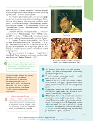1 Які музичні інструменти струнної, ударної та
духової груп набули поширення в індійському
культурному регіоні?
2 У чому полягає специфіка сангіту — індій-
ського синтезу мистецтв?
3 Чи можна вважати індійський танець унікаль-
ним явищем культури? Аргументуйте свою
думку, поясніть його зв’язок із філософією ін-
дусів.
4 Самостійно подивіться індійські кінофільми.
Організуйте дискусію на тему «Секрети попу-
лярності індійського кіно у світі».
5 Практикум. Варіант 1. Ознайомтеся з основ-
ними елементами індійського танцю — мудра і
хаста. Продемонструйте свої вміння одноклас-
никам і однокласницям. За бажанням органі-
зуйте шкільний фестиваль «Індійські танці».
Варіант 2. Використовуючи інтернет-джере-
ла, послухайте індійську музику, доберіть тво-
ри для зняття стресу, медитації.
Рага — система звуковисотнос-
тей, ладів, що виражає взаємозв’язок
природних, емоційно-психологічних
та музичних законів. Існують лади,
що поділяють октаву на інтервали,
менші за півтон (до 25 ступенів).
Мистецька скарбничка
Радж Капур
понад мільярд доларів щорічно. Водночас мережа
численних регіональних кіностудій сприяє розвитку
культурного і мовного різноманіття.
Комерційна орієнтація індійського кінематографа
вплинула на активний розвиток мелодрами. Яскра-
ві музичні фільми, у яких класичні прийоми цього
жанру органічно поєдналися з індійськими міфоло-
гічними уявленнями та фольклорними традиціями,
заворожують глядачів своєю емоційною насиченіс-
тю й екзотичністю.
Творчість відомого режисера і актора — «батька ін-
дійського кіно» Раджа Капура (1924—1988) («Бродя-
га» (1951), «Боббі» (1973) тощо) — органічно поєднує
елементи соціальної драми, комедії, музичного фільму.
У сучасних боллівудських блокбастерах багато
музики й танцювальних сцен. Саме від якості музи-
ки і пісень нерідко залежить успіх кінокартини. Са-
ундтреки випускають ще до прем’єри фільму, щоб
підігріти інтерес публіки, таким чином вони стають
популярними.
Здобуло визнання і авторське («паралельне»)
кіно Індії. Представником цієї «нової хвилі» є індій-
ський режисер Мрінал Сен (нар. 1923).
Мадхурі Дікшит і Айшварія Рай у мелодрамі
«Девдас» (реж. Санджай Ліла Бхансалі, 2002)
Музично-хореографічне мистецтво
і кінематограф індійського
регіону справили помітний
вплив на розвиток культур
країн Азії та інших континентів.
Водночас сама Індія — «країна
мудреців» залишається однією
з найцікавіших для вивчення
та відвідин.
У вільний час перегляньте музичні
фільми Індії (на вибір). Висловіть своє
ставлення до саундтреків та їхньої
ролі в кінодраматургії картин.
Мистецтво індійського культурного регіону
71
71
Право для безоплатного розміщення підручника в мережі Інтернет має
Міністерство освіти і науки України http://mon.gov.ua/ та Інститут модернізації змісту освіти https://imzo.gov.ua
 