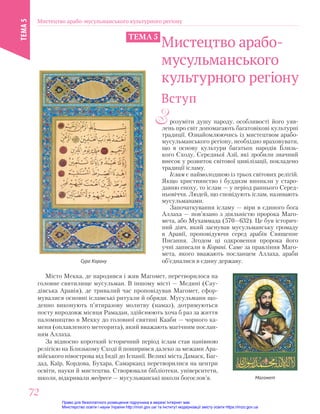 Зрозуміти душу народу, особливості його уяв-
лень про світ допомагають багатовікові культурні
традиції. Ознайомлюючись із мистецтвом арабо-
мусульманського регіону, необхідно враховувати,
що в основу культури багатьох народів Близь-
кого Сходу, Середньої Азії, які зробили значний
внесок у розвиток світової цивілізації, покладено
традиції ісламу.
Іслам є наймолодшою із трьох світових релігій.
Якщо християнство і буддизм виникли у старо-
давню епоху, то іслам — у період раннього Серед-
ньовіччя. Людей, що сповідують іслам, називають
мусульманами.
Започаткування ісламу — віри в єдиного бога
Аллаха — пов’язано з діяльністю пророка Маго-
мета, або Мухаммада (570—632). Це був історич-
ний діяч, який заснував мусульманську громаду
в Аравії, проповідуючи серед арабів Священне
Писання. Згодом ці одкровення пророка його
учні записали в Корані. Саме за правління Маго-
мета, якого вважають посланцем Аллаха, араби
об’єдналися в єдину державу.
Вступ
Сура Корану
Магомет
Місто Мекка, де народився і жив Магомет, перетворилося на
головне святилище мусульман. В іншому місті — Медині (Сау-
дівська Аравія), де тривалий час проповідував Магомет, сфор-
мувалися основні ісламські ритуали й обряди. Мусульмани що-
денно виконують п’ятиразову молитву (намаз), дотримуються
посту впродовж місяця Рамадан, здійснюють хоча б раз за життя
паломництво в Мекку до головної святині Кааби — чорного ка-
меня (оплавленого метеорита), який вважають магічним послан-
ням Аллаха.
За відносно короткий історичний період іслам став панівною
релігією на Близькому Сході й поширився далеко за межами Ара-
війського півострова від Індії до Іспанії. Великі міста Дамаск, Баг-
дад, Каїр, Кордова, Бухара, Самарканд перетворилися на центри
освіти, науки й мистецтва. Створювали бібліотеки, університети,
школи, відкривали медресе — мусульманські школи богослов’я.
Сура Корану
Мистецтво арабо-
мусульманського
культурного регіону
ТЕМА 5
Мистецтво арабо-мусульманського культурного регіону
ТЕМА
5
72
72
Право для безоплатного розміщення підручника в мережі Інтернет має
Міністерство освіти і науки України http://mon.gov.ua/ та Інститут модернізації змісту освіти https://imzo.gov.ua
 