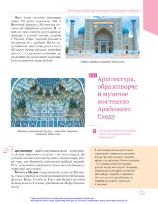 Які явища арабської культури
відомі вам з уроків історії,
літератури?
Медресе Шердор, Самарканд, Узбекистан
архітектурі арабо-мусульманського культурно-
го регіону вирізняють культові і світські споруди. До
останніх належать житлові будинки, караван-сараї, рин-
ки тощо, які зберігають доісламські арабські традиції.
Утім, регіональна своєрідність виявилася насамперед у
сакральній архітектурі.
Мечеть у Медині, споруджена ще за життя Магоме-
та, стала взірцем для створення інших мечетей Багдада,
Дамаска, Каїра, Стамбула. Територія будівлі постійно
збільшувалася (її площа приблизно як 56 футбольних
полів).
В
Архітектура,
образотворче
й музичне
мистецтво
Арабського
Сходу
§ 5.1
Нині іслам охоплює населення
понад 120 країн переважно Азії та
Північної Африки, у 28 з них він ого-
лошений офіційною релігією. В ін-
ших регіонах існують мусульманські
громади й духовні центри, зокрема
в Україні. Отже, сьогодні більшість
мусульман не є арабами. Проте му-
сульманське мистецтво різних країн
об’єднане духом спільної релігійної
ідеології та художніми канонами, за-
кладеними ще арабськими народами.
Саме це пояснює назву регіону.
Арабеска в архітектурі Гур-Емір — мавзолею Тамерлана,
Самарканд, Узбекистан
Найпоширенішою культовою
спорудою і символом духовної
культури мусульман є мечеть —
місце для молитви і богослужіння.
Тут можна побачити зразки
різних видів мистецтва. Зокрема,
приклади каліграфії, книжкові
мініатюри, вироби з кераміки,
металу та скла, різьблення по
каменю та дереву, текстиль
і килими.
Мистецтво арабо-мусульманського культурного регіону
73
73
Право для безоплатного розміщення підручника в мережі Інтернет має
Міністерство освіти і науки України http://mon.gov.ua/ та Інститут модернізації змісту освіти https://imzo.gov.ua
 