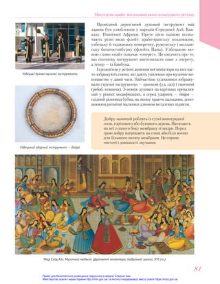 Мир Саїд Алі. Музичний меджліс (фрагмент мініатюри тебрізької школи, XVI ст.)
Провідний дерев’яний духовий інструмент най
здавна був улюбленим у народів Середньої Азії, Кав-
казу, Північної Африки. Проте цією назвою позна-
чають різні види флейт: арабо-іранську поздовжню,
узбецьку й таджицьку поперечну, румунську і молдав-
ську багатостовбурну (флейта Пана). Узбецькою мо-
вою слово «най» означає «очерет». Це свідчить про те,
що спочатку інструмент виготовляли саме з очерету,
а тепер — із бамбука.
Ізрозквітомурегіоніживописноїмініатюринанихчас-
то зображують сцени, які дають уявлення про музичне ви-
конавство у давні часи. Найчастіше художники зображу-
вали струнні інструменти — щипкові (уд, саз) і смичкові
(ребаб, кеманча). З-поміж духових на картинах превалює
най у різних модифікаціях, а серед ударних — дойра —
східний різновид бубна, на якому грають пальцями, допо-
внюючи ритмічні малюнки дзвоном металевих підвісок.
Узбецькі духові музичні інструменти
Узбецький ударний інструмент — дойра
Дойру зазвичай роблять із сухої виноградної
лози, горіхового або букового дерева. Натягають
на неї з одного боку мембрану зі шкіри. Перед
грою дойру нагрівають на сонці або біля вогню
для більшого натягу мембрани. Це сприяє
чистоті і дзвінкості звучання.
Мистецтво арабо-мусульманського культурного регіону
81
81
Право для безоплатного розміщення підручника в мережі Інтернет має
Міністерство освіти і науки України http://mon.gov.ua/ та Інститут модернізації змісту освіти https://imzo.gov.ua
 