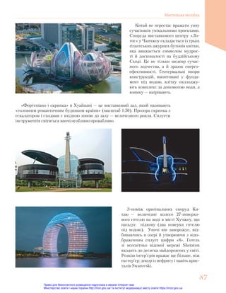 Китай не перестає вражати уяву
сучасників унікальними проектами.
Споруда виставкового центру «Ло-
тос» у Чанчжоу складається із трьох
гігантських ажурних бутонів квітки,
яка вважається символом мудрос-
ті й досконалості на буддійському
Сході. Це не тільки шедевр сучас-
ного зодчества, а й зразок енерго-
ефективності. Геотермальні опори
конструкцій, вмонтовані у фунда-
мент під водою, влітку охолоджу-
ють комплекс за допомогою води, а
взимку — нагрівають.
«Фортепіано і скрипка» в Хуайнані — це виставковий зал, який називають
«головним романтичним будинком країни» (масштаб 1:50). Прозора скрипка з
ескалатором і сходами є вхідною зоною до залу — величезного рояля. Силуети
інструментів світяться вночі особливо привабливо.
З-поміж оригінальних споруд Ки-
таю — величезне колесо 27-поверхо-
вого готелю на воді в місті Хучжоу, що
нагадує підкову (два поверхи готелю
під водою). Уночі він заворожує, від-
биваючись в озері й утворюючи з відо-
браженням силует цифри «8». Готель
зі всесвітньо відомої мережі Sheraton
входить до десятка найдорожчих у світі.
Розкіш інтер’єрів вражає ще більше, ніж
екстер’єр: декор із нефриту і навіть крис-
талів Swarovski.
87
87
Мистецька мозаїка
Право для безоплатного розміщення підручника в мережі Інтернет має
Міністерство освіти і науки України http://mon.gov.ua/ та Інститут модернізації змісту освіти https://imzo.gov.ua
 