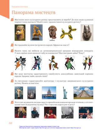Мистецтво якого культурного регіону представляють ці вироби? До яких видів художньої
творчості вони належать? Який із них є зразком іншого культурного регіону?
Які традиційні музичні інструменти народів Африки ви знаєте?
Назвіть танці, які ввійшли до латиноамериканської програми міжнародних конкурсів.
У яких країнах вони виникли і набули поширення? Яка ілюстрація зайва? Чому?
Які види мистецтва характеризують самобутність доколумбових цивілізацій корінних
народів Америки: майя, ацтеків, інків?
За світлинами схарактеризуйте архітектуру і скульптуру американського культурного
регіону. Назвіть ці пам’ятки.
Хто із цих музикантів поєднав джаз із європейською композиторською технікою, а хто інте-
грував танго й академічну музику? Чи є серед них король рок-н-ролу?
1
2
3
4
5
6
Панорама мистецтв
88
88
Панорама мистецтв
Право для безоплатного розміщення підручника в мережі Інтернет має
Міністерство освіти і науки України http://mon.gov.ua/ та Інститут модернізації змісту освіти https://imzo.gov.ua
 