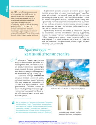 Архітектура —
кам’яний літопис століть
§ 6.1
рхітектура Європи представлена
найрізноманітнішими зразками зод-
честварізнихепох.Історичносклали-
ся загальноєвропейські архітектурні
стилі, кожний із яких вирізняється
своєрідністю конструкцій і форм, єд-
ністю ознак екстер’єру та інтер’єру.
Талановиті майстри античності
створили величні мармурові храми,
які стали взірцями високої класики.
Для них характерні гармонійність і
досконалість, пропорційність і впо-
рядкованість. Римляни додали до
цьогоутилітарністьупоєднаннізуро-
чистою монументальністю. З тих ча-
сів у будівництві застосовують арки,
колони, куполи.
А
Які ви знаєте пам’ятки архітектури Стародав-
ньої Греції та Риму? Пригадайте, чим відрізня-
ються грецькі ордери. Якому з них притаманна
простота, якому — граційність, а якому —
декоративність? Які елементи античної архі-
тектури використовують у сучасних будівлях? Капітелі колон грецьких ордерів:
доричного, іонічного, коринфського
Порівняння кращих художніх досягнень різних країн
Європи демонструє не лише їхню національну самобут-
ність, а й спільність тенденцій розвитку. Це дає підстави
для виокремлення великих загальноєвропейських стилів,
що виникали паралельно або з певним проміжком у часі.
Пріоритет у розгляді національних особливостей надавати-
меться країнам, де певне стильове явище виникло вперше
або уславилося на весь світ завдяки геніальності того чи
того митця світового рівня.
Враховуючи масштаб досягнень у мистецтві Європи,
які неможливо коротко висвітлити в одному підручнику,
пропонуємо значну частину інформації опановувати само-
стійно, узагальнюючи знання і компетентності, набуті в по-
передні роки. Для цього подаємо список тем для самостій-
ного дослідження з використанням різних джерел, зокрема
інтернету (див. додаток 1).
Абатство Мон-Сен-Мішель на острові-скелі, Франція
До ХІХ ст., тобто до виникнення
секуляризму, значний вплив на
європейське мистецтво мала
християнська церква, яка була
основним замовником творів
архітектури, скульптури,
живопису, музики, театру. В епоху
Відродження (ХІV—ХVІ ст.)
почало розвиватися світське
мистецтво, адже загальний інтерес
до релігії слабшав. У центрі творчості
митців із цього часу постає людина.
Мистецтво європейського культурного регіону
ТЕМА
6
94
94
Право для безоплатного розміщення підручника в мережі Інтернет має
Міністерство освіти і науки України http://mon.gov.ua/ та Інститут модернізації змісту освіти https://imzo.gov.ua
 