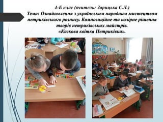 4-Б клас (вчитель: Зарицька С.Л.)
Тема: Ознайомлення з українським народним мистецтвом
петриківського розпису. Композиційне та колірне рішення
творів петриківських майстрів.
«Казкова квітка Петриківки».
 