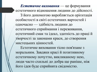 Естетичне виховання — це формування
естетичного відношення людини до дійсності.
З його допомогою виробляється орієнтація
особистості в світі естетичних вартостей і
одночасно — здібність людини до
естетичного сприймання і переживання,
естетичний смак та ідеал, здатність до праці й
творчості за законами краси, до створення
мистецьких цінностей.
Естетичне виховання тісно пов'язане з
моральним. Завдяки красі й позитивному
естетичному почуттю, викликаному нею,
люди часто схильні до добра ще раніше, ніж
його ідея буде сприйнята свідомістю.
 